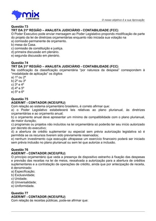 O nosso objetivo é a sua Aprovação

Questão 73
TRT DA 21ª REGIÃO – ANALISTA JUDICIÁRIO - CONTABILIDADE (FCC)
O Poder Executivo pode enviar mensagem ao Poder Legislativo propondo modificação de parte
do projeto da lei de diretrizes orçamentárias enquanto não iniciada sua votação na
a) comissão permanente de orçamento.
b) mesa da Casa.
c) comissão de constituição e justiça.
d) primeira discussão em plenário.
e) segunda discussão em plenário.

Questão 74
TRT DA 21ª REGIÃO – ANALISTA JUDICIÁRIO - CONTABILIDADE (FCC)
Na codificação da classificação orçamentária “por natureza da despesa” correspondem à
“modalidade de aplicação” os dígitos
a) 1º ou 2º
b) 2º ou 3º
c) 3º e 4º
d) 4º e 5º
e) 5º e 6º

Questão 75
AGER/MT - CONTADOR (NCE/UFRJ)
Com relação ao sistema orçamentário brasileiro, é correto afirmar que:
a) o Poder Legislativo estabelecerá leis relativas ao plano plurianual, às diretrizes
orçamentárias e ao orçamento anual;
b) o orçamento anual deve apresentar um mínimo de compatibilidade com o plano plurianual,
de maior duração;
c) programas ou projetos não incluídos na lei orçamentária só poderão ter seu início autorizado
por decreto do executivo;
d) a abertura de crédito suplementar ou especial sem prévia autorização legislativa só é
permitida se os recursos tiverem sido previamente reservados;
e) nenhum investimento cuja execução ultrapasse um exercício financeiro poderá ser iniciado
sem prévia inclusão no plano plurianual ou sem lei que autorize a inclusão.

Questão 76
AGER/MT - CONTADOR (NCE/UFRJ)
O princípio orçamentário que veda a presença de dispositivo estranho à fixação das despesas
e previsão das receitas na lei de meios, ressalvada a autorização para a abertura de créditos
suplementares e a contratação de operações de crédito, ainda que por antecipação de receita,
é denominado:
a) Especificação;
b) Exclusividade;
c) Unidade;
d) Universalidade;
e) Uniformidade.

Questão 77
AGER/MT - CONTADOR (NCE/UFRJ)
Com relação às receitas públicas, pode-se afirmar que:
 