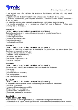 O nosso objetivo é a sua Aprovação

a) as receitas que não constam do orçamento inicialmente aprovado são ditas extra-
orçamentárias;
b) após lançamento de determinada receita, esta deve ser inscrita em Dívida Ativa;
c) a receita orçamentária, por categoria econômica, subdivide-se em: receitas correntes e
receita de capital;
d) o princípio da unidade de tesouraria se verifica quando do lançamento da receita;
e) a receita arrecadada só é considerada disponível para a Fazenda Pública após
homologação da declaração.

Questão 78
TRE RJ - ANALISTA JUDICIÁRIO –CONTADOR (NCE/UFRJ)
Os créditos suplementares e especiais somente poderão ser abertos se houver:
a) decreto legislativo;
b) autorização executiva;
c) autorização orçamentária;
d) decreto autorizativo;
e) autorização legislativa.

Questão 79
TRE RJ - ANALISTA JUDICIÁRIO –CONTADOR (NCE/UFRJ)
Segundo as categorias econômicas, as receitas de Contribuições e de Alienação de Bens
classificam-se, respectivamente, em:
a) orçamentária e extra-orçamentária;
b) corrente e extra-orçamentária;
c) corrente e de capital;
d) de capital e não operacional;
e) corrente e custeio.

Questão 80
TRE RJ - ANALISTA JUDICIÁRIO –CONTADOR (NCE/UFRJ)
Os gastos com a construção de rodovias integram o grupo das despesas:
a) correntes;
b) de custeio;
c) de transferências correntes;
d) de investimentos;
e) de transferências de capital.

Questão 81
TRE RJ - ANALISTA JUDICIÁRIO –CONTADOR (NCE/UFRJ)
As despesas classificadas de acordo com as categorias econômicas podem ser:
a) corrente e de capital;
b) orçamentária e extra-orçamentária;
c) financeiras e não financeiras;
d) patrimoniais e extrapatrimoniais;
e) efetivas e por mutação patrimonial.

Questão 82
TCE/PI - CONTADOR (FCC)
De acordo com a Constituição Federal, a Lei de Diretrizes Orçamentárias tratará
a) das despesas de capital, desde que mantidas em limites inferiores às despesas de custeio.
 