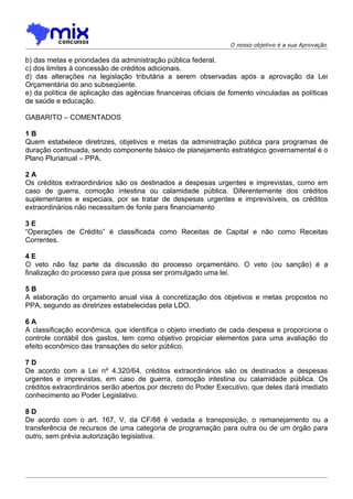 O nosso objetivo é a sua Aprovação

b) das metas e prioridades da administração pública federal.
c) dos limites à concessão de créditos adicionais.
d) das alterações na legislação tributária a serem observadas após a aprovação da Lei
Orçamentária do ano subseqüente.
e) da política de aplicação das agências financeiras oficiais de fomento vinculadas as políticas
de saúde e educação.

GABARITO – COMENTADOS

1B
Quem estabelece diretrizes, objetivos e metas da administração pública para programas de
duração continuada, sendo componente básico de planejamento estratégico governamental é o
Plano Plurianual – PPA.

2A
Os créditos extraordinários são os destinados a despesas urgentes e imprevistas, como em
caso de guerra, comoção intestina ou calamidade pública. Diferentemente dos créditos
suplementares e especiais, por se tratar de despesas urgentes e imprevisíveis, os créditos
extraordinários não necessitam de fonte para financiamento

3E
“Operações de Crédito” é classificada como Receitas de Capital e não como Receitas
Correntes.

4E
O veto não faz parte da discussão do processo orçamentário. O veto (ou sanção) é a
finalização do processo para que possa ser promulgado uma lei.

5B
A elaboração do orçamento anual visa à concretização dos objetivos e metas propostos no
PPA, segundo as diretrizes estabelecidas pela LDO.

6A
A classificação econômica, que identifica o objeto imediato de cada despesa e proporciona o
controle contábil dos gastos, tem como objetivo propiciar elementos para uma avaliação do
efeito econômico das transações do setor público.

7D
De acordo com a Lei nº 4.320/64, créditos extraordinários são os destinados a despesas
urgentes e imprevistas, em caso de guerra, comoção intestina ou calamidade pública. Os
créditos extraordinários serão abertos por decreto do Poder Executivo, que deles dará imediato
conhecimento ao Poder Legislativo.

8D
De acordo com o art. 167, V, da CF/88 é vedada a transposição, o remanejamento ou a
transferência de recursos de uma categoria de programação para outra ou de um órgão para
outro, sem prévia autorização legislativa.
 