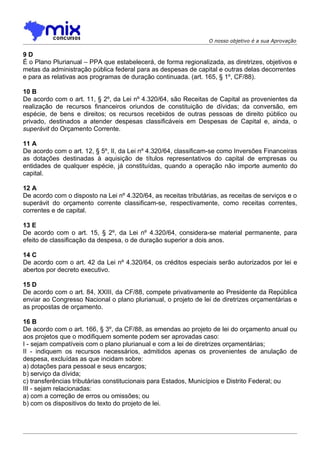 O nosso objetivo é a sua Aprovação

9D
É o Plano Plurianual – PPA que estabelecerá, de forma regionalizada, as diretrizes, objetivos e
metas da administração pública federal para as despesas de capital e outras delas decorrentes
e para as relativas aos programas de duração continuada. (art. 165, § 1º, CF/88).

10 B
De acordo com o art. 11, § 2º, da Lei nº 4.320/64, são Receitas de Capital as provenientes da
realização de recursos financeiros oriundos de constituição de dívidas; da conversão, em
espécie, de bens e direitos; os recursos recebidos de outras pessoas de direito público ou
privado, destinados a atender despesas classificáveis em Despesas de Capital e, ainda, o
superávit do Orçamento Corrente.

11 A
De acordo com o art. 12, § 5º, II, da Lei nº 4.320/64, classificam-se como Inversões Financeiras
as dotações destinadas à aquisição de títulos representativos do capital de empresas ou
entidades de qualquer espécie, já constituídas, quando a operação não importe aumento do
capital.

12 A
De acordo com o disposto na Lei nº 4.320/64, as receitas tributárias, as receitas de serviços e o
superávit do orçamento corrente classificam-se, respectivamente, como receitas correntes,
correntes e de capital.

13 E
De acordo com o art. 15, § 2º, da Lei nº 4.320/64, considera-se material permanente, para
efeito de classificação da despesa, o de duração superior a dois anos.

14 C
De acordo com o art. 42 da Lei nº 4.320/64, os créditos especiais serão autorizados por lei e
abertos por decreto executivo.

15 D
De acordo com o art. 84, XXIII, da CF/88, compete privativamente ao Presidente da República
enviar ao Congresso Nacional o plano plurianual, o projeto de lei de diretrizes orçamentárias e
as propostas de orçamento.

16 B
De acordo com o art. 166, § 3º, da CF/88, as emendas ao projeto de lei do orçamento anual ou
aos projetos que o modifiquem somente podem ser aprovadas caso:
I - sejam compatíveis com o plano plurianual e com a lei de diretrizes orçamentárias;
II - indiquem os recursos necessários, admitidos apenas os provenientes de anulação de
despesa, excluídas as que incidam sobre:
a) dotações para pessoal e seus encargos;
b) serviço da dívida;
c) transferências tributárias constitucionais para Estados, Municípios e Distrito Federal; ou
III - sejam relacionadas:
a) com a correção de erros ou omissões; ou
b) com os dispositivos do texto do projeto de lei.
 