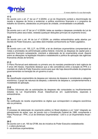 O nosso objetivo é a sua Aprovação

17 C
De acordo com o art. 2° da Lei nº 4.320/64, a Lei do Orçamento conterá a discriminação da
receita e despesa de forma a evidenciar a política econômica financeira e o programa de
trabalho do Governo, obedecidos os princípios de unidade, universalidade e anualidade.

18 A
De acordo com o art. 6º da Lei nº 4.320/64, todas as receitas e despesas constarão da Lei de
Orçamento pelos seus totais, vedadas quaisquer deduções (princípio do orçamento bruto).

19 E
De acordo com o art. 44 da Lei nº 4.320/64, os créditos extraordinários serão abertos por
decreto do Poder Executivo, que deles dará imediato conhecimento ao Poder Legislativo.

20 A
De acordo com o art. 165, § 2º, da CF/88, a lei de diretrizes orçamentárias compreenderá as
metas e prioridades da administração pública federal, incluindo as despesas de capital para o
exercício financeiro subseqüente, orientará a elaboração da lei orçamentária anual, disporá
sobre as alterações na legislação tributária e estabelecerá a política de aplicação das agências
financeiras oficiais de fomento.

21 C
O Plano Plurianual será elaborado no primeiro ano do mandato presidencial e terá vigência de
4 anos (48 meses). Importante destacar que a não coincidência entre a duração do PPA e o
mandato do chefe do Poder Executivo ocorre para que não haja descontinuidade de programas
governamentais na transição de um governo a outro.

22 A
Na classificação orçamentária da despesa por natureza da despesa é considerada a categoria
econômica, o grupo de natureza da despesa, o elemento de despesa e, complementarmente a
modalidade de aplicação.

23 E
Créditos Adicionais são as autorizações de despesas não computadas ou insuficientemente
dotadas na Lei Orçamentária Anual. Classificam-se em: suplementares, especiais e
extraordinários.

24 A
Na codificação da receita orçamentária os dígitos que correspondem à categoria econômica
são os primeiros.

25 C
O processo de elaboração do orçamento público no Brasil obedece a um “ciclo” integrado ao
planejamento de ações, que, de acordo com a Constituição Federal de 1988, compreende o
Plano Plurianual - PPA, a Lei de Diretrizes Orçamentárias - LDO e a Lei Orçamentária Anual -
LOA.

26 C
De acordo com o art. 165 da CF/88, leis de iniciativa do Poder Executivo estabelecerão:
I - o plano plurianual;
II - as diretrizes orçamentárias;
 