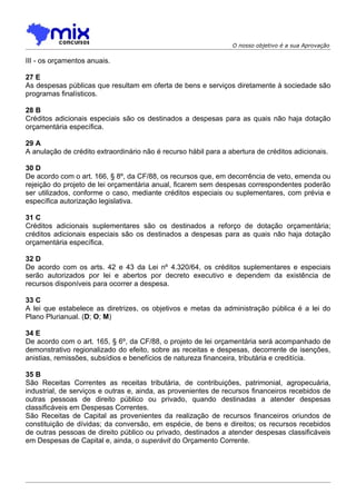 O nosso objetivo é a sua Aprovação

III - os orçamentos anuais.

27 E
As despesas públicas que resultam em oferta de bens e serviços diretamente à sociedade são
programas finalísticos.

28 B
Créditos adicionais especiais são os destinados a despesas para as quais não haja dotação
orçamentária específica.

29 A
A anulação de crédito extraordinário não é recurso hábil para a abertura de créditos adicionais.

30 D
De acordo com o art. 166, § 8º, da CF/88, os recursos que, em decorrência de veto, emenda ou
rejeição do projeto de lei orçamentária anual, ficarem sem despesas correspondentes poderão
ser utilizados, conforme o caso, mediante créditos especiais ou suplementares, com prévia e
específica autorização legislativa.

31 C
Créditos adicionais suplementares são os destinados a reforço de dotação orçamentária;
créditos adicionais especiais são os destinados a despesas para as quais não haja dotação
orçamentária específica.

32 D
De acordo com os arts. 42 e 43 da Lei nº 4.320/64, os créditos suplementares e especiais
serão autorizados por lei e abertos por decreto executivo e dependem da existência de
recursos disponíveis para ocorrer a despesa.

33 C
A lei que estabelece as diretrizes, os objetivos e metas da administração pública é a lei do
Plano Plurianual. (D; O; M)

34 E
De acordo com o art. 165, § 6º, da CF/88, o projeto de lei orçamentária será acompanhado de
demonstrativo regionalizado do efeito, sobre as receitas e despesas, decorrente de isenções,
anistias, remissões, subsídios e benefícios de natureza financeira, tributária e creditícia.

35 B
São Receitas Correntes as receitas tributária, de contribuições, patrimonial, agropecuária,
industrial, de serviços e outras e, ainda, as provenientes de recursos financeiros recebidos de
outras pessoas de direito público ou privado, quando destinadas a atender despesas
classificáveis em Despesas Correntes.
São Receitas de Capital as provenientes da realização de recursos financeiros oriundos de
constituição de dívidas; da conversão, em espécie, de bens e direitos; os recursos recebidos
de outras pessoas de direito público ou privado, destinados a atender despesas classificáveis
em Despesas de Capital e, ainda, o superávit do Orçamento Corrente.
 