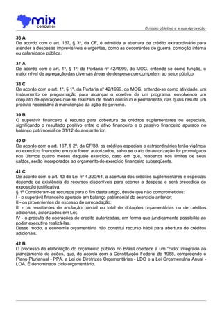 O nosso objetivo é a sua Aprovação

36 A
De acordo com o art. 167, § 3ª, da CF, é admitida a abertura de crédito extraordinário para
atender a despesas imprevisíveis e urgentes, como as decorrentes de guerra, comoção interna
ou calamidade pública.

37 A
De acordo com o art. 1º, § 1º, da Portaria nº 42/1999, do MOG, entende-se como função, o
maior nível de agregação das diversas áreas de despesa que competem ao setor público.

38 C
De acordo com o art. 1º, § 1º, da Portaria nº 42/1999, do MOG, entende-se como atividade, um
instrumento de programação para alcançar o objetivo de um programa, envolvendo um
conjunto de operações que se realizam de modo contínuo e permanente, das quais resulta um
produto necessário à manutenção da ação de governo.

39 B
O superávit financeiro é recurso para cobertura de créditos suplementares ou especiais,
significando o resultado positivo entre o ativo financeiro e o passivo financeiro apurado no
balanço patrimonial de 31/12 do ano anterior.

40 D
De acordo com o art. 167, § 2º, da CF/88, os créditos especiais e extraordinários terão vigência
no exercício financeiro em que forem autorizados, salvo se o ato de autorização for promulgado
nos últimos quatro meses daquele exercício, caso em que, reabertos nos limites de seus
saldos, serão incorporados ao orçamento do exercício financeiro subseqüente.

41 C
De acordo com o art. 43 da Lei nº 4.320/64, a abertura dos créditos suplementares e especiais
depende da existência de recursos disponíveis para ocorrer a despesa e será precedida de
exposição justificativa.
§ 1º Consideram-se recursos para o fim deste artigo, desde que não comprometidos:
I - o superávit financeiro apurado em balanço patrimonial do exercício anterior;
II - os provenientes de excesso de arrecadação;
III - os resultantes de anulação parcial ou total de dotações orçamentárias ou de créditos
adicionais, autorizados em Lei;
IV - o produto de operações de credito autorizadas, em forma que juridicamente possibilite ao
poder executivo realizá-las.
Desse modo, a economia orçamentária não constitui recurso hábil para abertura de créditos
adicionais.

42 B
O processo de elaboração do orçamento público no Brasil obedece a um “ciclo” integrado ao
planejamento de ações, que, de acordo com a Constituição Federal de 1988, compreende o
Plano Plurianual - PPA, a Lei de Diretrizes Orçamentárias - LDO e a Lei Orçamentária Anual -
LOA. É denominado ciclo orçamentário.
 