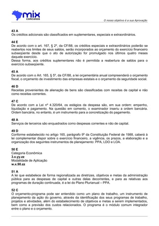 O nosso objetivo é a sua Aprovação



43 A
Os créditos adicionais são classificados em suplementares, especiais e extraordinários.

44 E
De acordo com o art. 167, § 2º, da CF/88, os créditos especiais e extraordinários poderão se
reabertos nos limites de seus saldos, serão incorporados ao orçamento do exercício financeiro
subseqüente desde que o ato de autorização for promulgado nos últimos quatro meses
daquele exercício.
Dessa forma, aos créditos suplementares não é permitida a reabertura de saldos para o
exercício subseqüente.

45 A
De acordo com o Art. 165, § 5º, da CF/88, a lei orçamentária anual compreenderá o orçamento
fiscal, o orçamento de investimento das empresas estatais e o orçamento da seguridade social.

46 D
Receitas provenientes de alienação de bens são classificadas com receitas de capital e não
como receitas correntes.

47 C
De acordo com a Lei nº 4.320/64, os estágios da despesa são, em sua ordem: empenho,
liquidação e pagamento. Na questão em comento, o examinador inseriu a ordem bancária.
Ordem bancária, no entanto, é um instrumento para a concretização do pagamento.

48 A
Serviços de terceiros são enquadrados como despesas correntes e não de capital.

49 D
Conforme estabelecido no artigo 165, parágrafo 9º da Constituição Federal de 1988, caberá à
lei complementar dispor sobre o exercício financeiro, a vigência, os prazos, a elaboração e a
organização dos seguintes instrumentos de planejamento: PPA, LDO e LOA.

50 E
Categoria Econômica
3.x.yy.zz
Modalidade de Aplicação
w.x.90.zz

51 A
A lei que estabelece de forma regionalizada as diretrizes, objetivos e metas da administração
pública para as despesas de capital e outras delas decorrentes, e para as relativas aos
programas de duração continuada, é a lei do Plano Plurianual – PPA.

52 C
O orçamento-programa pode ser entendido como um plano de trabalho, um instrumento de
planejamento da ação do governo, através da identificação dos seus programas de trabalho,
projetos e atividades, além do estabelecimento de objetivos e metas a serem implementados,
bem como a previsão dos custos relacionados. O programa é o módulo comum integrador
entre o plano e o orçamento.
 