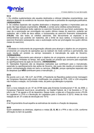 O nosso objetivo é a sua Aprovação

53 A
I. Os créditos suplementares são aqueles destinados a reforçar dotações orçamentárias, cuja
abertura depende da existência de recursos disponíveis e precedida de exposição-justificativa.
(VERDADEIRA)
II. Os créditos especiais são aqueles destinados a despesas urgentes e imprevistas para as
quais não haja dotação orçamentária. (FALSA, o correto seria créditos extraordinários)
III. Os créditos adicionais terão vigência no exercício financeiro em que forem autorizados. No
caso de a autorização ser promulgada nos quatro últimos meses do exercício, poderão ser
reabertos, até o limite de seus saldos, e incorporados ao exercício financeiro subseqüente.
(FALSA, não são todos os créditos adicionais. São tão-somente os especiais e os
extraordinários que poderão ser reabertos, até o limite de seus saldos, e incorporados ao
exercício financeiro subseqüente, caso a autorização venha ser promulgada nos quatro últimos
meses do exercício)

54 B
I. Atividade é o instrumento de programação utilizado para alcançar o objetivo de um programa,
envolvendo um conjunto de operações que se realizam de modo contínuo e permanente, das
quais resulta um produto ou serviço necessário à manutenção da ação do Governo.
(VERDADEIRA)
II. Projeto é o instrumento para alcançar o objetivo de um programa, envolvendo um conjunto
de operações, limitadas no tempo, das quais resulta um produto que concorre para expansão
ou aperfeiçoamento da ação do Governo. (VERDADEIRA)
III. Operações Especiais são as despesas realizadas que contribuem para a manutenção,
expansão ou aperfeiçoamento das ações de Governo, das quais não resulta um produto e não
geram contraprestação direta em bens ou serviços. (FALSA, porque operações especiais são
as despesas que NÃO contribuem para a manutenção...).

55 B
De acordo com o art. 166, § 5º, da CF/88, o Presidente da República poderá enviar mensagem
ao Congresso Nacional para propor modificação nos projetos de PPA, LDO e LOA enquanto
não iniciada a votação, na Comissão mista, da parte cuja alteração é proposta.

56 D
Com a nova redação do art. 57 da CF/88 dada pela Emenda Constitucional nº 50, de 2006, o
Congresso Nacional reunir-se-á, anualmente, na Capital Federal, de 2 de fevereiro a 17 de
julho e de 1º de agosto a 22 de dezembro. Desse modo, a data em o Executivo envia o PLOA
ao Legislativo é 31/8 e a devolução do Legislativo para o Executivo é 22/12. Antes da nova
redação do art. 57 a data de devolução era 15/12.

57 E
A lei Orçamentária Anual espelha as estimativas de receita e a fixação de despesas.

58 B
Quem estabelece as diretrizes, objetivos e metas (D, O, M) é o PPA e não a LOA, conforme
afirmação no item da questão.
 