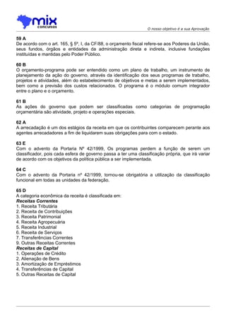O nosso objetivo é a sua Aprovação

59 A
De acordo com o art. 165, § 5º, I, da CF/88, o orçamento fiscal refere-se aos Poderes da União,
seus fundos, órgãos e entidades da administração direta e indireta, inclusive fundações
instituídas e mantidas pelo Poder Público.

60 B
O orçamento-programa pode ser entendido como um plano de trabalho, um instrumento de
planejamento da ação do governo, através da identificação dos seus programas de trabalho,
projetos e atividades, além do estabelecimento de objetivos e metas a serem implementados,
bem como a previsão dos custos relacionados. O programa é o módulo comum integrador
entre o plano e o orçamento.

61 B
As ações do governo que podem ser classificadas como categorias de programação
orçamentária são atividade, projeto e operações especiais.

62 A
A arrecadação é um dos estágios da receita em que os contribuintes comparecem perante aos
agentes arrecadadores a fim de liquidarem suas obrigações para com o estado.

63 E
Com o advento da Portaria Nº 42/1999, Os programas perdem a função de serem um
classificador, pois cada esfera de governo passa a ter uma classificação própria, que irá variar
de acordo com os objetivos da política pública a ser implementada.

64 C
Com o advento da Portaria nº 42/1999, tornou-se obrigatória a utilização da classificação
funcional em todas as unidades da federação.

65 D
A categoria econômica da receita é classificada em:
Receitas Correntes
1. Receita Tributária
2. Receita de Contribuições
3. Receita Patrimonial
4. Receita Agropecuária
5. Receita Industrial
6. Receita de Serviços
7. Transferências Correntes
9. Outras Receitas Correntes
Receitas de Capital
1. Operações de Crédito
2. Alienação de Bens
3. Amortização de Empréstimos
4. Transferências de Capital
5. Outras Receitas de Capital
 