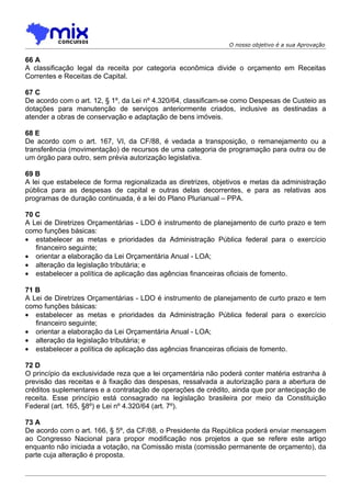 O nosso objetivo é a sua Aprovação

66 A
A classificação legal da receita por categoria econômica divide o orçamento em Receitas
Correntes e Receitas de Capital.

67 C
De acordo com o art. 12, § 1º, da Lei nº 4.320/64, classificam-se como Despesas de Custeio as
dotações para manutenção de serviços anteriormente criados, inclusive as destinadas a
atender a obras de conservação e adaptação de bens imóveis.

68 E
De acordo com o art. 167, VI, da CF/88, é vedada a transposição, o remanejamento ou a
transferência (movimentação) de recursos de uma categoria de programação para outra ou de
um órgão para outro, sem prévia autorização legislativa.

69 B
A lei que estabelece de forma regionalizada as diretrizes, objetivos e metas da administração
pública para as despesas de capital e outras delas decorrentes, e para as relativas aos
programas de duração continuada, é a lei do Plano Plurianual – PPA.

70 C
A Lei de Diretrizes Orçamentárias - LDO é instrumento de planejamento de curto prazo e tem
como funções básicas:
• estabelecer as metas e prioridades da Administração Pública federal para o exercício
   financeiro seguinte;
• orientar a elaboração da Lei Orçamentária Anual - LOA;
• alteração da legislação tributária; e
• estabelecer a política de aplicação das agências financeiras oficiais de fomento.

71 B
A Lei de Diretrizes Orçamentárias - LDO é instrumento de planejamento de curto prazo e tem
como funções básicas:
• estabelecer as metas e prioridades da Administração Pública federal para o exercício
   financeiro seguinte;
• orientar a elaboração da Lei Orçamentária Anual - LOA;
• alteração da legislação tributária; e
• estabelecer a política de aplicação das agências financeiras oficiais de fomento.

72 D
O princípio da exclusividade reza que a lei orçamentária não poderá conter matéria estranha à
previsão das receitas e à fixação das despesas, ressalvada a autorização para a abertura de
créditos suplementares e a contratação de operações de crédito, ainda que por antecipação de
receita. Esse princípio está consagrado na legislação brasileira por meio da Constituição
Federal (art. 165, §8º) e Lei nº 4.320/64 (art. 7º).

73 A
De acordo com o art. 166, § 5º, da CF/88, o Presidente da República poderá enviar mensagem
ao Congresso Nacional para propor modificação nos projetos a que se refere este artigo
enquanto não iniciada a votação, na Comissão mista (comissão permanente de orçamento), da
parte cuja alteração é proposta.
 