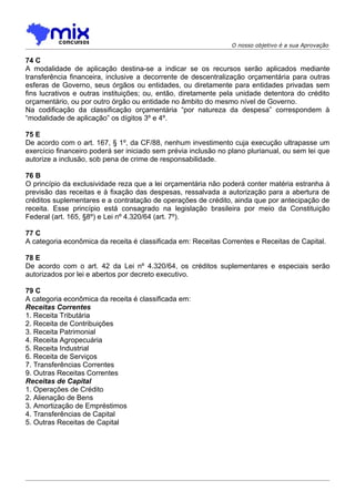 O nosso objetivo é a sua Aprovação

74 C
A modalidade de aplicação destina-se a indicar se os recursos serão aplicados mediante
transferência financeira, inclusive a decorrente de descentralização orçamentária para outras
esferas de Governo, seus órgãos ou entidades, ou diretamente para entidades privadas sem
fins lucrativos e outras instituições; ou, então, diretamente pela unidade detentora do crédito
orçamentário, ou por outro órgão ou entidade no âmbito do mesmo nível de Governo.
Na codificação da classificação orçamentária “por natureza da despesa” correspondem à
“modalidade de aplicação” os dígitos 3º e 4º.

75 E
De acordo com o art. 167, § 1º, da CF/88, nenhum investimento cuja execução ultrapasse um
exercício financeiro poderá ser iniciado sem prévia inclusão no plano plurianual, ou sem lei que
autorize a inclusão, sob pena de crime de responsabilidade.

76 B
O princípio da exclusividade reza que a lei orçamentária não poderá conter matéria estranha à
previsão das receitas e à fixação das despesas, ressalvada a autorização para a abertura de
créditos suplementares e a contratação de operações de crédito, ainda que por antecipação de
receita. Esse princípio está consagrado na legislação brasileira por meio da Constituição
Federal (art. 165, §8º) e Lei nº 4.320/64 (art. 7º).

77 C
A categoria econômica da receita é classificada em: Receitas Correntes e Receitas de Capital.

78 E
De acordo com o art. 42 da Lei nº 4.320/64, os créditos suplementares e especiais serão
autorizados por lei e abertos por decreto executivo.

79 C
A categoria econômica da receita é classificada em:
Receitas Correntes
1. Receita Tributária
2. Receita de Contribuições
3. Receita Patrimonial
4. Receita Agropecuária
5. Receita Industrial
6. Receita de Serviços
7. Transferências Correntes
9. Outras Receitas Correntes
Receitas de Capital
1. Operações de Crédito
2. Alienação de Bens
3. Amortização de Empréstimos
4. Transferências de Capital
5. Outras Receitas de Capital
 