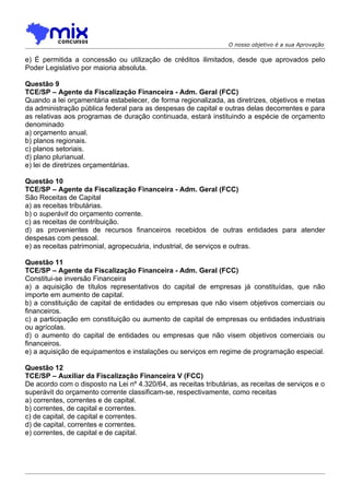 O nosso objetivo é a sua Aprovação

e) É permitida a concessão ou utilização de créditos ilimitados, desde que aprovados pelo
Poder Legislativo por maioria absoluta.

Questão 9
TCE/SP – Agente da Fiscalização Financeira - Adm. Geral (FCC)
Quando a lei orçamentária estabelecer, de forma regionalizada, as diretrizes, objetivos e metas
da administração pública federal para as despesas de capital e outras delas decorrentes e para
as relativas aos programas de duração continuada, estará instituindo a espécie de orçamento
denominado
a) orçamento anual.
b) planos regionais.
c) planos setoriais.
d) plano plurianual.
e) lei de diretrizes orçamentárias.

Questão 10
TCE/SP – Agente da Fiscalização Financeira - Adm. Geral (FCC)
São Receitas de Capital
a) as receitas tributárias.
b) o superávit do orçamento corrente.
c) as receitas de contribuição.
d) as provenientes de recursos financeiros recebidos de outras entidades para atender
despesas com pessoal.
e) as receitas patrimonial, agropecuária, industrial, de serviços e outras.

Questão 11
TCE/SP – Agente da Fiscalização Financeira - Adm. Geral (FCC)
Constitui-se inversão Financeira
a) a aquisição de títulos representativos do capital de empresas já constituídas, que não
importe em aumento de capital.
b) a constituição de capital de entidades ou empresas que não visem objetivos comerciais ou
financeiros.
c) a participação em constituição ou aumento de capital de empresas ou entidades industriais
ou agrícolas.
d) o aumento do capital de entidades ou empresas que não visem objetivos comerciais ou
financeiros.
e) a aquisição de equipamentos e instalações ou serviços em regime de programação especial.

Questão 12
TCE/SP – Auxiliar da Fiscalização Financeira V (FCC)
De acordo com o disposto na Lei nº 4.320/64, as receitas tributárias, as receitas de serviços e o
superávit do orçamento corrente classificam-se, respectivamente, como receitas
a) correntes, correntes e de capital.
b) correntes, de capital e correntes.
c) de capital, de capital e correntes.
d) de capital, correntes e correntes.
e) correntes, de capital e de capital.
 