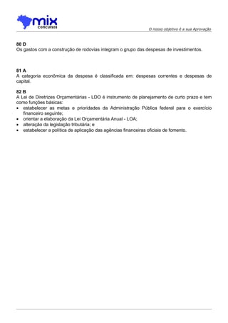 O nosso objetivo é a sua Aprovação



80 D
Os gastos com a construção de rodovias integram o grupo das despesas de investimentos.



81 A
A categoria econômica da despesa é classificada em: despesas correntes e despesas de
capital.

82 B
A Lei de Diretrizes Orçamentárias - LDO é instrumento de planejamento de curto prazo e tem
como funções básicas:
• estabelecer as metas e prioridades da Administração Pública federal para o exercício
   financeiro seguinte;
• orientar a elaboração da Lei Orçamentária Anual - LOA;
• alteração da legislação tributária; e
• estabelecer a política de aplicação das agências financeiras oficiais de fomento.
 