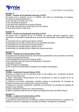 O nosso objetivo é a sua Aprovação

Questão 13
TCE/SP – Auxiliar da Fiscalização Financeira V (FCC)
De acordo com o disposto na Lei nº 4.320/64, para efeito de classificação de despesa,
considera-se material permanente o
a) que não seja consumido com o uso.
b) que não possa ser alienado.
c) que tenha sido adquirido com recursos públicos.
d) de caráter essencial para manutenção do serviço público.
e) de duração superior a dois anos.

Questão 14
TCE/SP – Auxiliar da Fiscalização Financeira V (FCC)
De acordo com o disposto na Lei nº 4.320/64, os créditos adicionais especiais, assim
entendidos os destinados a despesas para as quais não haja dotação orçamentária específica,
são
a) inconstitucionais no regime hoje vigente no Brasil.
b) autorizados por decreto e abertos por ato da autoridade fazendária.
c) autorizados por lei e abertos por decreto executivo.
d) autorizados por decisão judicial e abertos por lei.
e) autorizados por decisão judicial e abertos por decreto executivo.

Questão 15
TCE/MA – Analista de Controle Externo (FCC)
Os projetos de lei do plano plurianual, das diretrizes orçamentárias e do orçamento anual serão
enviados ao Congresso Nacional
a) pelo Presidente do tribunal de Contas da União.
b) por Comissão mista permanente de Deputados e Senadores.
c) pelo Banco Central.
d) pelo Presidente da República.
e) pelo conjunto das Assembléias Legislativas dos estados da federação.

Questão 16
TCE/MA – Analista de Controle Externo (FCC)
Emendas ao projeto de lei do orçamento anual ou aos projetos que o modifiquem somente
podem ser aprovados caso
a) Sejam relacionados exclusivamente com os dispositivos do texto do projeto da lei de
diretrizes orçamentárias.
b) Indiquem os recursos necessários, admitidos apenas os provenientes de anulação de
despesa, excluídas a que incidam sobre o serviço da dívida.
c) Indiquem os recursos necessários, admitidos os provenientes de anulação de dotações de
pessoal e seus encargos.
d) Sejam compatíveis apenas com o plano plurianual.
e) Sejam compatíveis apenas com as metas e prioridades do Anexo das Metas Fiscais.

Questão 17
TCE/MA – Analista de Controle Externo (FCC)
A Lei Orçamentária conterá discriminação
a) somente da receita de forma a evidenciar a política econômico-financeira e o programa de
trabalho do Governo, obedecidos os princípios de clareza, competência e pluralidade.
 