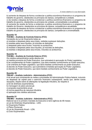 O nosso objetivo é a sua Aprovação

b) somente da despesa de forma a evidenciar a política econômico-financeira e io programa de
trabalho do governo, obedecidos os princípios de clareza, competência e unidade.
c) da receita e despesa de forma a evidenciar a política econômico-financeira e o programa de
trabalho do governo, obedecidos os princípios de unidade, universalidade e anualidade.
d) somente da receita de forma a evidenciar a política econômico-financeira e o programa de
trabalho do Governo, obedecidos os princípios de clareza, competência e anualidade.
e) somente da despesa de forma a evidenciar a política econômico-financeira e io programa de
trabalho do governo, obedecidos os princípios de clareza, competência e universalidade.

Questão 18
TCE/MA – Analista de Controle Externo (FCC)
Constarão da Lei de Orçamento todas as
a) receitas e despesas pelos seus totais, vedadas quaisquer deduções.
b) receitas pelos seus líquidos, já incluídas as deduções.
c) despesas pelos seus brutos, incluindo os acréscimos.
d) receitas e despesas pelos seus líquidos, já incluídas as deduções.
e) receitas e despesas pelos seus brutos, incluídos os acréscimos.

Questão 19
TCE/MA – Analista de Controle Externo (FCC)
Os créditos extraordinários serão abertos por
a) medida provisória do Poder Executivo, que submeterá à aprovação do Poder Legislativo.
b) lei complementar do Poder Legislativo, que dará imediato conhecimento ao Poder executivo.
c) lei ordinária do Poder Legislativo, que dará imediato conhecimento ao poder Executivo.
d) decreto do Poder Executivo, que submeterá à imediata aprovação do Poder Legislativo.
e) decreto do Poder Executivo, que dará imediato conhecimento ao Poder Legislativo.

Questão 20
TRE/AP – Analista Judiciário - Administrativa (FCC)
A lei anual que compreende as metas e prioridades da Administração Pública federal, incluindo
as despesas de capital para o exercício financeiro subseqüente, sendo que, dentre outras
situações, dispõe sobre as alterações na legislação tributária, diz respeito à
a) lei de diretrizes orçamentárias.
b) mensagem do plano plurianual.
c) proposta orçamentária anual.
d) norma específica de natureza tributária.
e) aplicação dos créditos adicionais.

Questão 21
TRE/MG – Analista Judiciário - Administrativa (FCC)
Elaborar-se-á no primeiro mandato do Executivo e terá vigência de 48 meses:
a) Lei de Diretrizes Orçamentárias – LDO.
b) Orçamento Público.
c) Plano Plurianual.
d) Lei do Orçamento Anual – LOA.
e) Ciclo Orçamentário.
 
