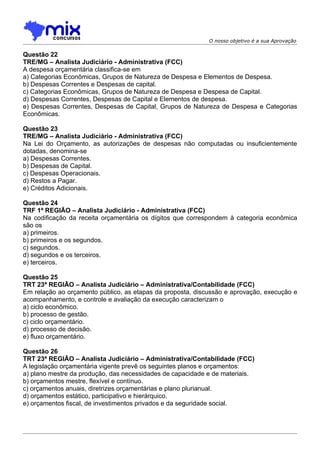 O nosso objetivo é a sua Aprovação

Questão 22
TRE/MG – Analista Judiciário - Administrativa (FCC)
A despesa orçamentária classifica-se em
a) Categorias Econômicas, Grupos de Natureza de Despesa e Elementos de Despesa.
b) Despesas Correntes e Despesas de capital.
c) Categorias Econômicas, Grupos de Natureza de Despesa e Despesa de Capital.
d) Despesas Correntes, Despesas de Capital e Elementos de despesa.
e) Despesas Correntes, Despesas de Capital, Grupos de Natureza de Despesa e Categorias
Econômicas.

Questão 23
TRE/MG – Analista Judiciário - Administrativa (FCC)
Na Lei do Orçamento, as autorizações de despesas não computadas ou insuficientemente
dotadas, denomina-se
a) Despesas Correntes.
b) Despesas de Capital.
c) Despesas Operacionais.
d) Restos a Pagar.
e) Créditos Adicionais.

Questão 24
TRF 1ª REGIÃO – Analista Judiciário - Administrativa (FCC)
Na codificação da receita orçamentária os dígitos que correspondem à categoria econômica
são os
a) primeiros.
b) primeiros e os segundos.
c) segundos.
d) segundos e os terceiros.
e) terceiros.

Questão 25
TRT 23ª REGIÃO – Analista Judiciário – Administrativa/Contabilidade (FCC)
Em relação ao orçamento público, as etapas da proposta, discussão e aprovação, execução e
acompanhamento, e controle e avaliação da execução caracterizam o
a) ciclo econômico.
b) processo de gestão.
c) ciclo orçamentário.
d) processo de decisão.
e) fluxo orçamentário.

Questão 26
TRT 23ª REGIÃO – Analista Judiciário – Administrativa/Contabilidade (FCC)
A legislação orçamentária vigente prevê os seguintes planos e orçamentos:
a) plano mestre da produção, das necessidades de capacidade e de materiais.
b) orçamentos mestre, flexível e contínuo.
c) orçamentos anuais, diretrizes orçamentárias e plano plurianual.
d) orçamentos estático, participativo e hierárquico.
e) orçamentos fiscal, de investimentos privados e da seguridade social.
 