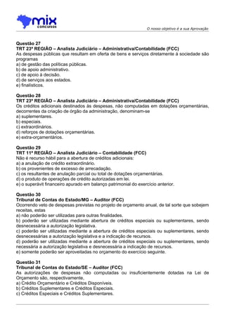 O nosso objetivo é a sua Aprovação



Questão 27
TRT 23ª REGIÃO – Analista Judiciário – Administrativa/Contabilidade (FCC)
As despesas públicas que resultam em oferta de bens e serviços diretamente à sociedade são
programas
a) de gestão das políticas públicas.
b) de apoio administrativo.
c) de apoio à decisão.
d) de serviços aos estados.
e) finalísticos.

Questão 28
TRT 23ª REGIÃO – Analista Judiciário – Administrativa/Contabilidade (FCC)
Os créditos adicionais destinados às despesas, não computadas em dotações orçamentárias,
decorrentes da criação de órgão da administração, denominam-se
a) suplementares.
b) especiais.
c) extraordinários.
d) reforços de dotações orçamentárias.
e) extra-orçamentários.

Questão 29
TRT 11ª REGIÃO – Analista Judiciário – Contabilidade (FCC)
Não é recurso hábil para a abertura de créditos adicionais:
a) a anulação de crédito extraordinário.
b) os provenientes de excesso de arrecadação.
c) os resultantes de anulação parcial ou total de dotações orçamentárias.
d) o produto de operações de crédito autorizadas em lei.
e) o superávit financeiro apurado em balanço patrimonial do exercício anterior.

Questão 30
Tribunal de Contas do Estado/MG – Auditor (FCC)
Ocorrendo veto de despesas previstas no projeto de orçamento anual, de tal sorte que sobejem
receitas, estas
a) não poderão ser utilizadas para outras finalidades.
b) poderão ser utilizadas mediante abertura de créditos especiais ou suplementares, sendo
desnecessária a autorização legislativa.
c) poderão ser utilizadas mediante a abertura de créditos especiais ou suplementares, sendo
desnecessárias a autorização legislativa e a indicação de recursos.
d) poderão ser utilizadas mediante a abertura de créditos especiais ou suplementares, sendo
necessária a autorização legislativa e desnecessária a indicação de recursos.
e) somente poderão ser aproveitadas no orçamento do exercício seguinte.

Questão 31
Tribunal de Contas do Estado/SE – Auditor (FCC)
As autorizações de despesas não computadas ou insuficientemente dotadas na Lei de
Orçamento são, respectivamente,
a) Crédito Orçamentário e Créditos Disponíveis.
b) Créditos Suplementares e Créditos Especiais.
c) Créditos Especiais e Créditos Suplementares.
 