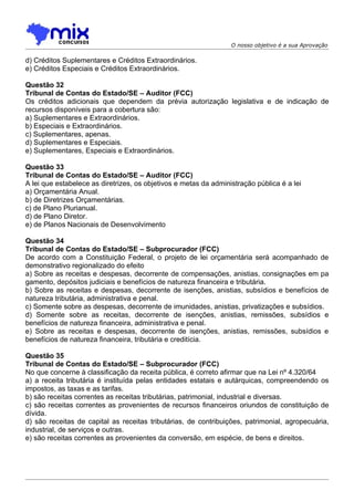 O nosso objetivo é a sua Aprovação

d) Créditos Suplementares e Créditos Extraordinários.
e) Créditos Especiais e Créditos Extraordinários.

Questão 32
Tribunal de Contas do Estado/SE – Auditor (FCC)
Os créditos adicionais que dependem da prévia autorização legislativa e de indicação de
recursos disponíveis para a cobertura são:
a) Suplementares e Extraordinários.
b) Especiais e Extraordinários.
c) Suplementares, apenas.
d) Suplementares e Especiais.
e) Suplementares, Especiais e Extraordinários.

Questão 33
Tribunal de Contas do Estado/SE – Auditor (FCC)
A lei que estabelece as diretrizes, os objetivos e metas da administração pública é a lei
a) Orçamentária Anual.
b) de Diretrizes Orçamentárias.
c) de Plano Plurianual.
d) de Plano Diretor.
e) de Planos Nacionais de Desenvolvimento

Questão 34
Tribunal de Contas do Estado/SE – Subprocurador (FCC)
De acordo com a Constituição Federal, o projeto de lei orçamentária será acompanhado de
demonstrativo regionalizado do efeito
a) Sobre as receitas e despesas, decorrente de compensações, anistias, consignações em pa
gamento, depósitos judiciais e benefícios de natureza financeira e tributária.
b) Sobre as receitas e despesas, decorrente de isenções, anistias, subsídios e benefícios de
natureza tributária, administrativa e penal.
c) Somente sobre as despesas, decorrente de imunidades, anistias, privatizações e subsídios.
d) Somente sobre as receitas, decorrente de isenções, anistias, remissões, subsídios e
benefícios de natureza financeira, administrativa e penal.
e) Sobre as receitas e despesas, decorrente de isenções, anistias, remissões, subsídios e
benefícios de natureza financeira, tributária e creditícia.

Questão 35
Tribunal de Contas do Estado/SE – Subprocurador (FCC)
No que concerne à classificação da receita pública, é correto afirmar que na Lei nº 4.320/64
a) a receita tributária é instituída pelas entidades estatais e autárquicas, compreendendo os
impostos, as taxas e as tarifas.
b) são receitas correntes as receitas tributárias, patrimonial, industrial e diversas.
c) são receitas correntes as provenientes de recursos financeiros oriundos de constituição de
dívida.
d) são receitas de capital as receitas tributárias, de contribuições, patrimonial, agropecuária,
industrial, de serviços e outras.
e) são receitas correntes as provenientes da conversão, em espécie, de bens e direitos.
 