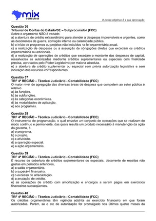 O nosso objetivo é a sua Aprovação

Questão 36
Tribunal de Contas do Estado/SE – Subprocurador (FCC)
Sobre o orçamento NÃO é vedado
a) a abertura de crédito extraordinário para atender a despesas imprevisíveis e urgentes, como
as decorrentes de guerra, comoção interna ou calamidade pública.
b) o início de programas ou projetos não incluídos na lei orçamentária anual.
c) a realização de despesas ou a assunção de obrigações diretas que excedam os créditos
orçamentários ou adicionais.
d) a realização de operações de créditos que excedam o montante das despesas de capital,
ressalvadas as autorizadas mediante créditos suplementares ou especiais com finalidade
precisa, aprovados pelo Poder Legislativo por maioria absoluta.
e) a abertura de crédito suplementar ou especial sem prévia autorização legislativa e sem
indicação dos recursos correspondentes.

Questão 37
TRF 4ª REGIÃO – Técnico Judiciário - Contabilidade (FCC)
O maior nível de agregação das diversas áreas de despesa que competem ao setor público é
relativo
a) às funções.
b) às subfunções.
c) às categorias econômicas.
d) às modalidades de aplicação.
e) aos programas.

Questão 38
TRF 4ª REGIÃO – Técnico Judiciário - Contabilidade (FCC)
O instrumento de programação, o qual envolve um conjunto de operações que se realizam de
modo contínuo e permanente, das quais resulta um produto necessário à manutenção da ação
do governo, é
a) o programa.
b) o projeto.
c) a atividade.
d) a operação especial.
e) a ação orçamentária.

Questão 39
TRF 4ª REGIÃO – Técnico Judiciário - Contabilidade (FCC)
É recurso de cobertura de créditos suplementares ou especiais, decorrente de receitas não
gastas em períodos anteriores,
a) o saldo orçamentário.
b) o superávit financeiro.
c) o excesso de arrecadação.
d) a anulação de crédito.
e) as operações de crédito com amortização e encargos a serem pagos em exercícios
financeiros subseqüentes.

Questão 40
TRF 4ª REGIÃO – Técnico Judiciário - Contabilidade (FCC)
Os créditos orçamentários têm vigência adstrita ao exercício financeiro em que foram
autorizados. Porém, se o ato de autorização for promulgado nos últimos quatro meses do
 