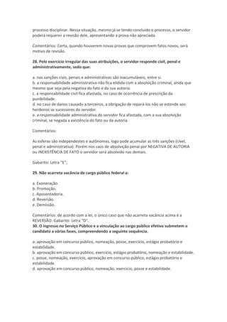 processo disciplinar. Nessa situação, mesmo já se tendo concluído o processo, o servidor
poderá requerer a revisão dele, apresentando a prova não apreciada.
Comentários: Certa, quando houverem novas provas que comprovem fatos novos, será
motivo de revisão.
28. Pelo exercício irregular das suas atribuições, o servidor responde civil, penal e
administrativamente, sedo que:
a. nas sanções civis, penais e administrativas são inacumuláveis, entre si.
b. a responsabilidade administrativa não fica elidida com a absolvição criminal, ainda que
mesmo que seja pela negativa do fato e da sua autoria.
c. a responsabilidade civil fica afastada, no caso de ocorrência de prescrição da
punibilidade.
d. no caso de danos causado a terceiros, a obrigação de repará-los não se estende aos
herdeiros se sucessores do servidor.
e. a responsabilidade administrativa do servidor fica afastada, com a sua absolvição
criminal, se negada a existência do fato ou da autoria.
Comentários:
As esferas são independestes e autônomas, logo pode acumular as três sanções (cível,
penal e administrativa). Porém nos caos de absolvição penal por NEGATIVA DE AUTORIA
ou INEXISTÊNCIA DE FATO o servidor será absolvido nas demais.
Gabarito: Letra “E”;
29. Não acarreta vacância de cargo público federal a:
a. Exoneração.
b. Promoção.
c. Aposentadoria.
d. Reversão.
e. Demissão.
Comentários: de acordo com a lei, o único caso que não acarreta vacância acima é a
REVERSÃO. Gabarito: Letra “D”.
30. O ingresso no Serviço Público e a vinculação ao cargo público efetivo submetem o
candidato a várias fases, compreendendo a seguinte sequência.
a. aprovação em concurso público, nomeação, posse, exercício, estágio probatório e
estabilidade.
b. aprovação em concurso público, exercício, estágio probatório, nomeação e estabilidade.
c. posse, nomeação, exercício, aprovação em concurso público, estágio probatório e
estabilidade.
d. aprovação em concurso público, nomeação, exercício, posse e estabilidade.
 
