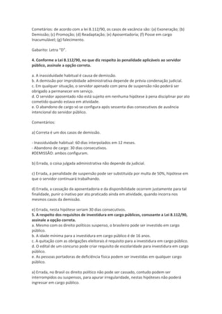 Cometários: de acordo com a lei 8.112/90, os casos de vacância são: (a) Exoneração; (b)
Demissão; (c) Promoção; (d) Readaptação; (e) Aposentadoria; (f) Posse em cargo
Inacumulável; (g) falecimento.
Gabarito: Letra “D”.
4. Conforme a Lei 8.112/90, no que diz respeito às penalidade aplicáveis ao servidor
público, assinale a opção correta.
a. A inassiduidade habitual é causa de demissão.
b. A demissão por improbidade administrativa depende de prévia condenação judicial.
c. Em qualquer situação, o servidor apenado com pena de suspensão não poderá ser
obrigado a permanecer em serviço.
d. O servidor aposentado não está sujeito em nenhuma hipótese à pena disciplinar por ato
cometido quando estava em atividade.
e. O abandono de cargo só se configura após sessenta dias consecutivos de ausência
intencional do servidor público.
Comentários:
a) Correta é um dos casos de demissão.
- Inassiduidade habitual: 60 dias interpolados em 12 meses.
- Abandono de cargo: 30 dias consecutivos.
#DEMISSÂO: ambos configuram.
b) Errada, o coisa julgada administrativa não depende da judicial.
c) Errada, a penalidade de suspensão pode ser substituída por multa de 50%, hipótese em
que o servidor continuará trabalhando.
d) Errada, a cassação da aposentadoria e da disponibilidade ocorrem justamente para tal
finalidade, punir o inativo por ato praticado ainda em atividade, quando incorra nos
mesmos casos da demissão.
e) Errada, nesta hipótese seriam 30 dias consecutivos.
5. A respeito dos requisitos de investidura em cargo públicos, consoante a Lei 8.112/90,
assinale a opção correta.
a. Mesmo com os direito políticos suspenso, o brasileiro pode ser investido em cargo
público.
b. A idade mínima para a investidura em cargo público é de 16 anos.
c. A quitação com as obrigações eleitorais é requisito para a investidura em cargo público.
d. O edital de um concurso pode criar requisito de escolaridade para investidura em cargo
público.
e. As pessoas portadoras de deficiência física podem ser investidas em qualquer cargo
público.
a) Errada, no Brasil os direito político não pode ser cassado, contudo podem ser
interrompidos ou suspensos, para apurar irregularidade, nestas hipóteses não poderá
ingressar em cargo público.
 