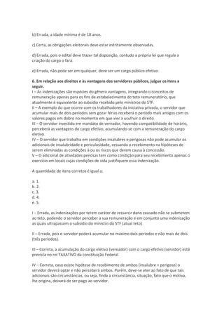 b) Errada, a idade mínima é de 18 anos.
c) Certa, as obrigações eleitorais deve estar estritamente observadas.
d) Errada, pois o edital deve trazer tal disposição, contudo a própria lei que regula a
criação do cargo o fará.
e) Errada, não pode ser em qualquer, deve ser um cargo público efetivo.
6. Em relação aos direitos e às vantagens dos servidores públicos, julgue os itens a
seguir.
I – As indenizações são espécies do gênero vantagens, integrando o conceitos de
remuneração apenas para os fins de estabelecimento do teto remuneratório, que
atualmente é equivalente ao subsídio recebido pelo ministros do STF.
II – A exemplo do que ocorre com os trabalhadores da iniciativa privada, o servidor que
acumular mais de dois períodos sem gozar férias receberá o período mais antigos com os
valores pagos em dobro no momento em que vier a usufruir o direito.
III – O servidor investido em mandato de vereador, havendo compatibilidade de horário,
perceberá as vantagens do cargo efetivo, acumulando-se com a remuneração do cargo
eletivo.
IV – O servidor que trabalha em condições insalubres e perigosas não pode acumular os
adicionais de insalubridade e periculosidade, cessando o recebimento na hipóteses de
serem eliminadas as condições à ou os riscos que derem causa à concessão.
V – O adicional de atividades penosas tem como condição para seu recebimento apenas o
exercício em locais cujas condições de vida justifiquem essa indenização.
A quantidade de itens corretos é igual a:
a. 1.
b. 2.
c. 3.
d. 4.
e. 5.
I – Errada, as indenizações por terem caráter de ressarcir dano causado não se submetem
ao teto, podendo o servidor perceber a sua remuneração e em conjunto uma indenização
as quais ultrapassem o subsidio do ministro do STF (atual teto).
II – Errada, pois o servidor poderá acumular no máximo dois períodos e não mais de dois
(três períodos).
III – Correta, a acumulação do cargo eletivo (vereador) com o cargo efetivo (servidor) está
prevista no rol TAXATIVO da constituição Federal.
IV – Correta, caso existe hipótese de recebimento de ambos (insalubre + perigoso) o
servidor deverá optar e não perceberá ambos. Porém, deve-se ater ao fato de que tais
adicionais são circunstâncias, ou seja, finda a circunstância, situação, fato que o motiva,
lhe origina, deixará de ser pago ao servidor.
 