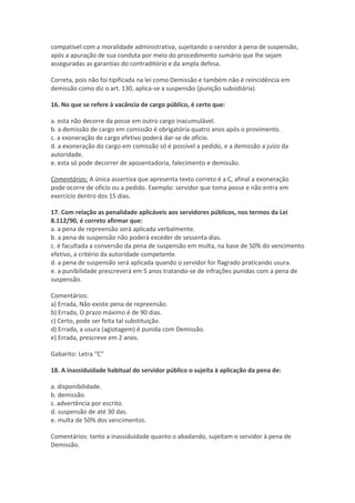 compatível com a moralidade administrativa, sujeitando o servidor à pena de suspensão,
após a apuração de sua conduta por meio do procedimento sumário que lhe sejam
asseguradas as garantias do contraditório e da ampla defesa.
Correta, pois não foi tipificada na lei como Demissão e também não é reincidência em
demissão como diz o art. 130, aplica-se a suspensão (punição subsidiária).
16. No que se refere à vacância de cargo público, é certo que:
a. esta não decorre da posse em outro cargo inacumulável.
b. a demissão de cargo em comissão é obrigatória quatro anos após o provimento.
c. a exoneração de cargo efetivo poderá dar-se de ofício.
d. a exoneração do cargo em comissão só é possível a pedido, e a demissão a juízo da
autoridade.
e. esta só pode decorrer de aposentadoria, falecimento e demissão.
Comentários: A única assertiva que apresenta texto correto é a C, afinal a exoneração
pode ocorre de ofício ou a pedido. Exemplo: servidor que toma posse e não entra em
exercício dentro dos 15 dias.
17. Com relação as penalidade aplicáveis aos servidores públicos, nos termos da Lei
8.112/90, é correto afirmar que:
a. a pena de repreensão será aplicada verbalmente.
b. a pena de suspensão não poderá exceder de sessenta dias.
c. é facultada a conversão da pena de suspensão em multa, na base de 50% do vencimento
efetivo, a critério da autoridade competente.
d. a pena de suspensão será aplicada quando o servidor for flagrado praticando usura.
e. a punibilidade prescreverá em 5 anos tratando-se de infrações punidas com a pena de
suspensão.
Comentários:
a) Errada, Não existe pena de repreensão.
b) Errada, O prazo máximo é de 90 dias.
c) Certo, pode ser feita tal substituição.
d) Errada, a usura (agiotagem) é punida com Demissão.
e) Errada, prescreve em 2 anos.
Gabarito: Letra “C”
18. A inassiduidade habitual do servidor público o sujeita à aplicação da pena de:
a. disponibilidade.
b. demissão.
c. advertência por escrito.
d. suspensão de até 30 das.
e. multa de 50% dos vencimentos.
Comentários: tanto a inassiduidade quanto o abadando, sujeitam o servidor à pena de
Demissão.
 