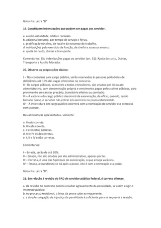Gabarito: Letra “B”
19. Constituem indenizações que podem ser pagas aos servidor.
a. auxílio-natalidade, óbito e reclusão.
b. adicional noturno, por tempo de serviço e férias.
c. gratificação natalina, de local e da natureza do trabalho.
d. retribuições pelo exercício de função, de chefia e assessoramento.
e. ajuda de custo, diárias e transporte.
Comentários: São indenizações pagas ao servidor (art. 51): Ajuda de custo, Diárias,
Transporte e Auxílio Moradia.
20. Observe as proposições abaixo:
I – Nos concursos para cargo público, serão reservadas às pessoas portadoras de
deficiência até 10% das vagas oferecidas no concurso.
II - Os cargos públicos, acessíveis a todos o brasileiros, são criados por lei ou ato
administrativo, com denominação própria e vencimento pagos pelos cofres públicos, para
provimento em caráter precário, transitório efetivo ou comissão.
III – A vacância do cargo público decorrerá de exoneração, de ofício, quando, tendo
tomado posse, o servidor não entrar em exercício no prazo estabelecido.
IV – A investidura em cargo público ocorrerá com a nomeação do servidor e o exercício
com a posse.
Das alternativas apresentadas, somente:
a. II está correta.
b. III está correta.
c. II e III estão corretas.
d. III e IV estão corretas.
e. I, II e IV estão corretas.
Comentários:
I – Errada, serão de até 20%.
II – Errado, não são criados por ato administrativo, apenas por lei.
III – Correta, é uma das hipóteses de exoneração, o que enseja vacância.
IV – Errada, a investidura se dá após a posse, isto é com a nomeação e a posse.
Gabarito: Letra “B”.
21. Em relação à revisão do PAD de servidor público federal, é correto afirmar:
a. da revisão do processo poderá resultar agravamento da penalidade, se assim exigir o
interesse público.
b. no processo revisional, o ônus da prova cabe ao requerente.
c. a simples alegação de injustiça da penalidade é suficiente para se requerer a revisão.
 
