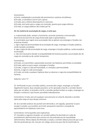 Comentários:
a) Certo, readaptação e promoção são provimento e vacância simultâneos.
b) Errada, a investidura ocorre com a posse.
c) Errada, pois o efetivo desempenho é o exercício.
d) Errada, será tanto para a cargos em comissão, quanto para cargos efetivos.
e) Errada, os cargos públicos são criados por lei.
24. Em matéria de acumulação de cargos, é certo que:
a. o aposentado pode, sempre e livremente, acumular provento e remuneração
decorrente do exercício de cargo titularizado após a aposentadoria.
b. os princípios que regem essa acumulação não se aplicam aos empregos e funções nas
empresas estatais.
c. vige a regra da permissividade da acumulação de cargo, empregos e funções públicas,
sendo exceção a proibição.
d. vige a regra da não acumulação de cargo, empregos e funções públicas, sendo exceção a
acumulação.
e. não será necessário atender à compatibilidade de horários quando a acumulação dor de
cargo em comissão ou de caráter temporário.
Comentários:
a) Errado, só é permitido o aposentado acumular nas hipóteses permitidas na atividade.
b) Errado, aplica-se para cargos, empregos e funções.
c) Errada, a regra é a não permissividade, e a exceção a permissividade.
d) Certo, a regra é a não acumulação.
e) Errado, em toda e qualquer hipótese deve-se observar a regra da compatibilidade de
horários.
Gabarito: Letra “C”.
25. Verificando-se que o servidor público, acumula dois cargos, empregos ou funções
ilegalmente haverá, duas soluções possíveis: se for aprovada a boa-fé, o servidor deverá
optar por um deles; se provada a má-fé, o servidor perderá ambos os cargos, empregos ou
funções e restituirá o que houver percebido indevidamente.
Comentários: Errada, pois em qualquer caso presume-se a boa fé, devendo o servidor
optar pelo cargo em que deseja continuar.
26. Se o servidor praticar ato punível com demissão e, em seguida, aposentar-se para
escapar à sanção, sua manobra será inútil, porquanto é possível a cassação da
aposentadoria em hipóteses como essa.
Comentários: Certa (questão auto-explicativa).
27. Considera a seguinte situação: um servidor público foi demitido em razão de
procedimento administrativo que concluiu ter ele praticado ato de improbidade
administrativa. Meses depois de efetivada a sanção, o servidor obteve prova de que o ato
não fora praticado por ele, mas por um colega, prova essa que não foi examinada no
 
