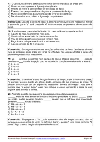 Materiais Específicos de Português – www.materiaisdeportugues.com.br Página 10
17. O vocábulo a deveria estar grafado com o acento indicativo de crase em:
a) Quem se preocupa com a água ajuda o planeta.
b) O texto se refere a possibilidade de escassez de água.
c) É centro das pesquisas dos ecologistas a preservação da água.
d) Muitos acreditam que a abundância pode levar ao desperdício.
e) Daqui a vários anos, talvez a água seja um problema.
Comentário: Usando a tática de trocar a palavra feminina pro outra masculina, temos
a prova de que o “a” será craseado. O texto se refere ao problema de escassez de
água.
18. A sentença em que o sinal indicativo de crase está usado corretamente é:
a) À partir de hoje, não teremos mais aula.
b) Vem à calhar a sua ideia de plantarmos mamão.
c) Vou ao banco pagar às contas que vencem hoje.
d) Peça à seus pais para você subir a serra conosco.
e) A peça começa às 10 h em ponto.
Comentário: Emprega-se crase nas locuções adverbiais de hora. Lembre-se de que
não se emprega crase antes de verbo no infinitivo; nos objetos diretos e antes de
pronomes possessivos masculinos.
19. Já ___tardinha, descemos num campo de pouso. Depois seguimos ___ estrada
que levava ___ cidade. A opção que, na sequência, completa corretamente a frase é:
a) à - à - a
b) à - a - à
c) à - à - à
d) a - à - à
e) a - a – à
Comentário: “à tardinha” é uma locução feminina de tempo, e por isso ocorre a crase;
“a entrada” exerce função de objeto direto, portanto não há presença de crase; “à
cidade” basta trocar por um expressão masculina: “Levava ao colégio”. Note que a
estrada leva “a algum lugar”, caso não coloque a crase, apresenta a ideia de que
alguém está levando a cidade.
20. Assinale a opção que preenche adequadamente as lacunas abaixo.
______ mais de meio século se iniciou a indústria petrolífera no Brasil. ______ partir
de então, muitas pessoas tendem ______ pensar que o petróleo aqui encontrado
pertence ______ nação brasileira.
a) Há – A – a – à
b) Há – À – à – à
c) Há – À – a – à
d) À – A – à – a
e) À – A – a – a
Comentário: Emprega-se o “há”, pois apresenta ideia de tempo passado; não se
emprega a crase antes de verbo no infinitivo “partir – pensar”; uma coisa pertence “à
outra”, logo o termo “nação virá precedido de crase”.
 