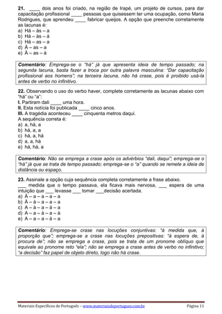 Materiais Específicos de Português – www.materiaisdeportugues.com.br Página 11
21. ____ dois anos foi criado, na região de Irapé, um projeto de cursos, para dar
capacitação profissional ____ pessoas que quisessem ter uma ocupação, como Maria
Rodrigues, que aprendeu ____ fabricar queijos. A opção que preenche corretamente
as lacunas é:
a) Há – às – a
b) Há – às – à
c) Há – as – a
d) Á – as – a
e) À – as – à
Comentário: Emprega-se o “há” já que apresenta ideia de tempo passado; na
segunda lacuna, basta fazer a troca por outra palavra masculina: “Dar capacitação
profissional aos homens”; na terceira lacuna, não há crase, pois é proibido usá-la
antes de verbo no infinitivo.
22. Observando o uso do verbo haver, complete corretamente as lacunas abaixo com
“há” ou “a”:
I. Partiram dali ____ uma hora.
II. Esta notícia foi publicada ____ cinco anos.
III. A tragédia aconteceu ____ cinquenta metros daqui.
A sequência correta é:
a) a, há, a
b) há, a, a
c) há, a, há
d) a, a, há
e) há, há, a
Comentário: Não se emprega a crase após os advérbios “dali, daqui”; emprega-se o
“há” já que se trata de tempo passado; emprega-se o “a” quando se remete a ideia de
distância ou espaço.
23. Assinale a opção cuja sequência completa corretamente a frase abaixo.
___ medida que o tempo passava, ela ficava mais nervosa, ___ espera de uma
intuição que ___ levasse ___ tomar ___decisão acertada.
a) À – a – a – a – a
b) À – à – a – a – a
c) A – à – a – à – a
d) A – a – à – a – à
e) A – a – a – à – a
Comentário: Emprega-se crase nas locuções conjuntivas: “à medida que, à
proporção que”; emprega-se a crase nas locuções prepositivas: “à espera de, à
procura de”; não se emprega a crase, pois se trata de um pronome oblíquo que
equivale ao pronome reto “ela”; não se emprega a crase antes de verbo no infinitivo;
“a decisão” faz papel de objeto direto, logo não há crase.
 