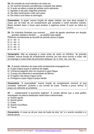 Materiais Específicos de Português – www.materiaisdeportugues.com.br Página 12
24. Há omissão do sinal indicativo da crase em:
a) Os vizinhos tomaram providências a respeito dos latidos.
b) O autor se refere a dupla de artistas como adoráveis.
c) Agradeci a ele pelo magnífico presente.
d) Os cães continuaram a latir sem parar.
e) Ela visita a avó todos os domingos.
Comentário: “à dupla” exerce função de objeto indireto, por isso deve receber a
crase, por se tratar de um complemento que completa o verbo transitivo indireto.
Basta também fazer a trocar para analisar a regência verbal: O autor se refere ao
jovem.
25. Os incêndios florestais que ocorrem ___ partir de agosto caminham em direção
___ grandes cidades e tendem ___ se alastrar pela região.
Preenche corretamente as lacunas do período acima a opção:
a) a – às – a
b) a – as – a
c) à – às – a
d) à – às – à
e) à – as – à
Comentário: Não se emprega a crase antes de verbo no infinitivo; “às grandes
cidades” exerce função de complemento nominal, por isso deve ocorrer a crase; não
se emprega a crase antes de pronomes oblíquos: se, ti, mim, nos, vos, lhe.
26. O acento indicativo de crase está corretamente empregado em:
a) A pipa d’água supria à carência da região.
b) Vínhamos pagando dois mil cruzeiros à pipa d’água.
c) O preço era referente à necessidade da fábrica.
d) O registro não deixa à água correr.
e) Entregava a pipa d’água à preço barato.
Comentário: “à necessidade” exerce função de complemento nominal, já que
completa “referente”, portanto o uso correto de crase. Tirando a prova, temos: O
preço era referente ao problema.
27. “... indispensável à economia orgânica”. É correto afirmar que o sinal gráfico
empregado na palavra destacada nesta frase é denominado:
a) Acento agudo
b) Acento grave
c) Crase
d) Acento circunflexo
e) Trema
Comentário: A crase se dá por meio da fusão de dois “as” e o acento recebido é o
acento grave.
 