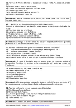 Materiais Específicos de Português – www.materiaisdeportugues.com.br Página 13
28. Na frase “Refiro-me à Lenda da Beleza que venceu o Tédio...” A crase está errada
em:
a) O Tédio partiu à procura de um poeta.
b) À tarde, um camponês repousava sob uma árvore.
c) A moça fugiu para à Índia.
d) As pessoas assistiam à cena, em silêncio.
e) A jovem caminhava à luz do dia.
Comentário: Não se usa crase após preposições: desde, para, com, sobre, após,
perante, contra, sem...
29. “... explicava a professora por que havia faltado tanto tempo...”
Assinale a alternativa em que também deve ocorrer o acento grave indicador da
crase:
a) Ficamos a rezar por um milagre.
b) A empresa estava a beira da falência.
c) Os documentos não fazem referência a nada.
d) O pai pediu a todos que fizessem silêncio.
e) O diretor recorreu a uma de suas secretárias.
Comentário: Emprega-se a crase antes das locuções prepositivas femininas que são
formadas de “à + substantivo feminino + de”.
30. Assinale a alternativa em que o sinal indicativo de crase é facultativo:
a) “... só puderam se desenvolver na Terra graças à nossa grande lua...”
b) “... planetas semelhantes à Terra e com vida...”
c) As viagens à Lua foram interrompidas.
d) Os cientistas se referiram à influência que a Lua exerce sobre a Terra.
e) A Lua que vemos brilhar, à noite, no céu, possui propriedades incontáveis.
Comentário: A crase é facultativa em três casos: antes de pronomes adjetivos
possessivos femininos no singular; após a preposição “até”; antes de nomes de
“mulheres”.
31. A crase foi utilizada INCORRETAMENTE em:
a) Ela está à procura de ajuda.
b) Saímos às quatro horas.
c) José perdoou à mulher.
d) Assisti àquele filme.
e) Estou disposto à perdoar.
Comentário: Não se emprega a crase antes de verbo no infinitivo, uma vez que o “a”
é meramente um preposição, isto é, não há união de preposição mais artigo.
32. Assinale a afirmativa em que o uso da crase é facultativo:
a) Sairei às duas horas da tarde.
b) Refiro-me à Carla Regina.
c) À medida que o tempo passa, fico mais feliz por você estar aqui.
d) Chegamos cedo à casa de meu pai.
e) Temos amor à arte.
Comentário: A crase é facultativa antes de nomes de mulheres.
 