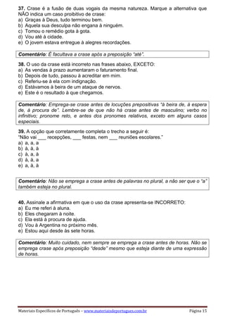 Materiais Específicos de Português – www.materiaisdeportugues.com.br Página 15
37. Crase é a fusão de duas vogais da mesma natureza. Marque a alternativa que
NÃO indica um caso proibitivo de crase:
a) Graças à Deus, tudo terminou bem.
b) Aquela sua desculpa não engana à ninguém.
c) Tomou o remédio gota à gota.
d) Vou até à cidade.
e) O jovem estava entregue à alegres recordações.
Comentário: É facultava a crase após a preposição “até”.
38. O uso da crase está incorreto nas frases abaixo, EXCETO:
a) As vendas à prazo aumentaram o faturamento final.
b) Depois de tudo, passou à acreditar em mim.
c) Referiu-se à ela com indignação.
d) Estávamos à beira de um ataque de nervos.
e) Este é o resultado à que chegamos.
Comentário: Emprega-se crase antes de locuções prepositivas “à beira de, à espera
de, à procura de”. Lembre-se de que não há crase antes de masculino; verbo no
infinitivo; pronome reto, e antes dos pronomes relativos, exceto em alguns casos
especiais.
39. A opção que corretamente completa o trecho a seguir é:
“Não vai ___ recepções, ___ festas, nem ___ reuniões escolares.”
a) a, a, a
b) à, à, à
c) à, a, à
d) à, à, a
e) a, à, à
Comentário: Não se emprega a crase antes de palavras no plural, a não ser que o “a”
também esteja no plural.
40. Assinale a afirmativa em que o uso da crase apresenta-se INCORRETO:
a) Eu me referi à aluna.
b) Eles chegaram à noite.
c) Ela está à procura de ajuda.
d) Vou à Argentina no próximo mês.
e) Estou aqui desde às sete horas.
Comentário: Muito cuidado, nem sempre se emprega a crase antes de horas. Não se
emprega crase após preposição “desde” mesmo que esteja diante de uma expressão
de horas.
 