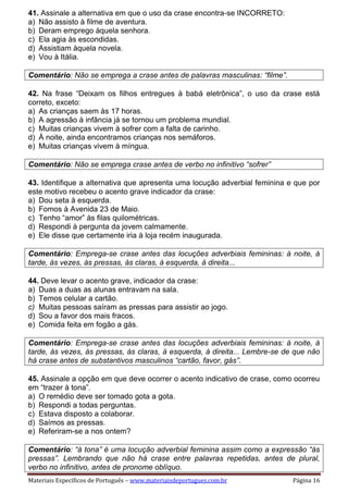 Materiais Específicos de Português – www.materiaisdeportugues.com.br Página 16
41. Assinale a alternativa em que o uso da crase encontra-se INCORRETO:
a) Não assisto à filme de aventura.
b) Deram emprego àquela senhora.
c) Ela agia às escondidas.
d) Assistiam àquela novela.
e) Vou à Itália.
Comentário: Não se emprega a crase antes de palavras masculinas: “filme”.
42. Na frase “Deixam os filhos entregues à babá eletrônica”, o uso da crase está
correto, exceto:
a) As crianças saem às 17 horas.
b) A agressão à infância já se tornou um problema mundial.
c) Muitas crianças vivem à sofrer com a falta de carinho.
d) À noite, ainda encontramos crianças nos semáforos.
e) Muitas crianças vivem à míngua.
Comentário: Não se emprega crase antes de verbo no infinitivo “sofrer”
43. Identifique a alternativa que apresenta uma locução adverbial feminina e que por
este motivo recebeu o acento grave indicador da crase:
a) Dou seta à esquerda.
b) Fomos à Avenida 23 de Maio.
c) Tenho “amor” às filas quilométricas.
d) Respondi à pergunta da jovem calmamente.
e) Ele disse que certamente iria à loja recém inaugurada.
Comentário: Emprega-se crase antes das locuções adverbiais femininas: à noite, à
tarde, às vezes, às pressas, às claras, à esquerda, à direita...
44. Deve levar o acento grave, indicador da crase:
a) Duas a duas as alunas entravam na sala.
b) Temos celular a cartão.
c) Muitas pessoas saíram as pressas para assistir ao jogo.
d) Sou a favor dos mais fracos.
e) Comida feita em fogão a gás.
Comentário: Emprega-se crase antes das locuções adverbiais femininas: à noite, à
tarde, às vezes, às pressas, às claras, à esquerda, à direita... Lembre-se de que não
há crase antes de substantivos masculinos “cartão, favor, gás”.
45. Assinale a opção em que deve ocorrer o acento indicativo de crase, como ocorreu
em “trazer à tona”.
a) O remédio deve ser tomado gota a gota.
b) Respondi a todas perguntas.
c) Estava disposto a colaborar.
d) Saímos as pressas.
e) Referiram-se a nos ontem?
Comentário: “à tona” é uma locução adverbial feminina assim como a expressão “às
pressas”. Lembrando que não há crase entre palavras repetidas, antes de plural,
verbo no infinitivo, antes de pronome oblíquo.
 