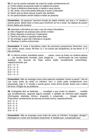 Materiais Específicos de Português – www.materiaisdeportugues.com.br Página 19
55. O uso do acento indicador da crase foi usado corretamente em:
a) Foram dados às pessoas todos os objetos de prazer.
b) Fiquei à distância observando o mestre e seus alunos.
c) Há, ainda, uma outra tarefa atribuída à quem é educador.
d) Dizem que se deve educar à partir dos sentidos.
e) As oportunidades seriam dadas à todas as pessoas.
Comentário: “às pessoas” exercem função de objeto indireto, por isso o “a” recebe o
acento grave. Basta fazer a troca para confirmar se há a crase: Os objetos de prazer
foram dados aos homens.
56. Assinale a afirmativa em que o uso da crase é facultativo:
a) Eles chegaram às pressas para comer e beber.
b) Estou disposto à continuar o tratamento.
c) Patrícia se referiu à apostila sobre dieta.
d) Se entregar a gula não interessa à ninguém.
e) Obedeço à minha nutricionista.
Comentário: A crase é facultativa antes de pronomes possessivos femininos: sua,
tua, minha, nossa, vossa. Na letra “a, c” as crases são obrigatórias, já nas letras “b, d”
são proibidas.
57. A ciência produz resultados passo ...... passo, como se fosse um quebra-cabeça
...... ser devidamente montado, para chegar-se ...... confirmação de uma hipótese
qualquer. As lacunas da frase acima estão corretamente preenchidas,
respectivamente, por:
a) à − à − a
b) a − a − à
c) a − à − à
d) à − à − à
e) a − a – a
Comentário: Não se emprega crase entre palavras repetidas “passo a passo”; não se
usa crase antes de verbo no infinitivo “ser”; o verbo pede complemento com
preposição, logo o “a” recebe o acento grave. Caso tenha dúvida, basta usar a tática
da troca: Chegar-se ao problema.
58. Urologistas têm se dedicado ...... investigar o que muda no cérebro ...... medida
que envelhecemos; segundo alguns estudos, a aptidão da memória para resgatar
informações abstratas diminui, enquanto a propensão ...... divagar aumenta.
Preenchem corretamente as lacunas da frase acima, respectivamente:
a) a - a - a
b) a - à - a
c) à - a - à
d) a - à - à
e) à - à - à
Comentário: Não se emprega crase antes de verbo no infinitivo “investigar, divagar”;
emprega-se a crase nas locuções conjuntivas “à medida que, à proporção que”.
 