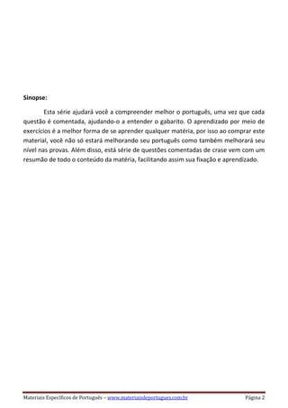Materiais Específicos de Português – www.materiaisdeportugues.com.br Página 2
Sinopse:
Esta série ajudará você a compreender melhor o português, uma vez que cada
questão é comentada, ajudando-o a entender o gabarito. O aprendizado por meio de
exercícios é a melhor forma de se aprender qualquer matéria, por isso ao comprar este
material, você não só estará melhorando seu português como também melhorará seu
nível nas provas. Além disso, está série de questões comentadas de crase vem com um
resumão de todo o conteúdo da matéria, facilitando assim sua fixação e aprendizado.
 