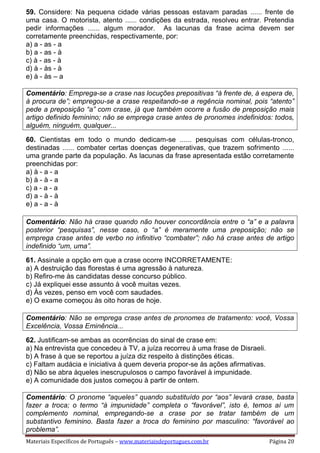 Materiais Específicos de Português – www.materiaisdeportugues.com.br Página 20
59. Considere: Na pequena cidade várias pessoas estavam paradas ...... frente de
uma casa. O motorista, atento ...... condições da estrada, resolveu entrar. Pretendia
pedir informações ...... algum morador. As lacunas da frase acima devem ser
corretamente preenchidas, respectivamente, por:
a) a - as - a
b) a - as - à
c) à - as - à
d) à - às - à
e) à - às – a
Comentário: Emprega-se a crase nas locuções prepositivas “à frente de, à espera de,
à procura de”; empregou-se a crase respeitando-se a regência nominal, pois “atento”
pede a preposição “a” com crase, já que também ocorre a fusão de preposição mais
artigo definido feminino; não se emprega crase antes de pronomes indefinidos: todos,
alguém, ninguém, qualquer...
60. Cientistas em todo o mundo dedicam-se ...... pesquisas com células-tronco,
destinadas ...... combater certas doenças degenerativas, que trazem sofrimento ......
uma grande parte da população. As lacunas da frase apresentada estão corretamente
preenchidas por:
a) à - a - a
b) à - à - a
c) a - a - a
d) a - à - à
e) a - a - à
Comentário: Não há crase quando não houver concordância entre o “a” e a palavra
posterior “pesquisas”, nesse caso, o “a” é meramente uma preposição; não se
emprega crase antes de verbo no infinitivo “combater”; não há crase antes de artigo
indefinido “um, uma”.
61. Assinale a opção em que a crase ocorre INCORRETAMENTE:
a) A destruição das florestas é uma agressão à natureza.
b) Refiro-me às candidatas desse concurso público.
c) Já expliquei esse assunto à você muitas vezes.
d) Às vezes, penso em você com saudades.
e) O exame começou às oito horas de hoje.
Comentário: Não se emprega crase antes de pronomes de tratamento: você, Vossa
Excelência, Vossa Eminência...
62. Justificam-se ambas as ocorrências do sinal de crase em:
a) Na entrevista que concedeu à TV, a juíza recorreu à uma frase de Disraeli.
b) A frase à que se reportou a juíza diz respeito à distinções éticas.
c) Faltam audácia e iniciativa à quem deveria propor-se às ações afirmativas.
d) Não se abra àqueles inescrupulosos o campo favorável à impunidade.
e) A comunidade dos justos começou à partir de ontem.
Comentário: O pronome “aqueles” quando substituído por “aos” levará crase, basta
fazer a troca; o termo “à impunidade” completa o “favorável”, isto é, temos aí um
complemento nominal, empregando-se a crase por se tratar também de um
substantivo feminino. Basta fazer a troca do feminino por masculino: “favorável ao
problema”.
 