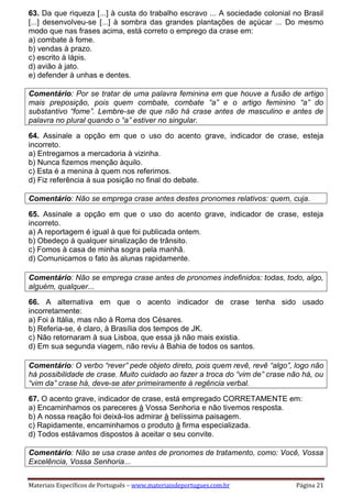 Materiais Específicos de Português – www.materiaisdeportugues.com.br Página 21
63. Da que riqueza [...] à custa do trabalho escravo ... A sociedade colonial no Brasil
[...] desenvolveu-se [...] à sombra das grandes plantações de açúcar ... Do mesmo
modo que nas frases acima, está correto o emprego da crase em:
a) combate à fome.
b) vendas à prazo.
c) escrito à lápis.
d) avião à jato.
e) defender à unhas e dentes.
Comentário: Por se tratar de uma palavra feminina em que houve a fusão de artigo
mais preposição, pois quem combate, combate “a” e o artigo feminino “a” do
substantivo “fome”. Lembre-se de que não há crase antes de masculino e antes de
palavra no plural quando o “a” estiver no singular.
64. Assinale a opção em que o uso do acento grave, indicador de crase, esteja
incorreto.
a) Entregamos a mercadoria à vizinha.
b) Nunca fizemos menção àquilo.
c) Esta é a menina à quem nos referimos.
d) Fiz referência à sua posição no final do debate.
Comentário: Não se emprega crase antes destes pronomes relativos: quem, cuja.
65. Assinale a opção em que o uso do acento grave, indicador de crase, esteja
incorreto.
a) A reportagem é igual à que foi publicada ontem.
b) Obedeço à qualquer sinalização de trânsito.
c) Fomos à casa de minha sogra pela manhã.
d) Comunicamos o fato às alunas rapidamente.
Comentário: Não se emprega crase antes de pronomes indefinidos: todas, todo, algo,
alguém, qualquer...
66. A alternativa em que o acento indicador de crase tenha sido usado
incorretamente:
a) Foi à Itália, mas não à Roma dos Césares.
b) Referia-se, é claro, à Brasília dos tempos de JK.
c) Não retornaram à sua Lisboa, que essa já não mais existia.
d) Em sua segunda viagem, não reviu à Bahia de todos os santos.
Comentário: O verbo “rever” pede objeto direto, pois quem revê, revê “algo”, logo não
há possibilidade de crase. Muito cuidado ao fazer a troca do “vim de” crase não há, ou
“vim da” crase há, deve-se ater primeiramente à regência verbal.
67. O acento grave, indicador de crase, está empregado CORRETAMENTE em:
a) Encaminhamos os pareceres à Vossa Senhoria e não tivemos resposta.
b) A nossa reação foi deixá-los admirar à belíssima paisagem.
c) Rapidamente, encaminhamos o produto à firma especializada.
d) Todos estávamos dispostos à aceitar o seu convite.
Comentário: Não se usa crase antes de pronomes de tratamento, como: Você, Vossa
Excelência, Vossa Senhoria...
 
