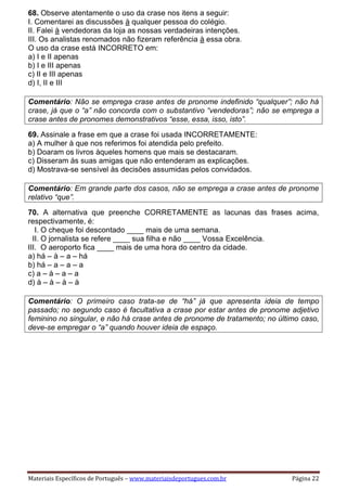 Materiais Específicos de Português – www.materiaisdeportugues.com.br Página 22
68. Observe atentamente o uso da crase nos itens a seguir:
I. Comentarei as discussões à qualquer pessoa do colégio.
II. Falei à vendedoras da loja as nossas verdadeiras intenções.
III. Os analistas renomados não fizeram referência à essa obra.
O uso da crase está INCORRETO em:
a) I e II apenas
b) I e III apenas
c) II e III apenas
d) I, II e III
Comentário: Não se emprega crase antes de pronome indefinido “qualquer”; não há
crase, já que o “a” não concorda com o substantivo “vendedoras”; não se emprega a
crase antes de pronomes demonstrativos “esse, essa, isso, isto”.
69. Assinale a frase em que a crase foi usada INCORRETAMENTE:
a) A mulher à que nos referimos foi atendida pelo prefeito.
b) Doaram os livros àqueles homens que mais se destacaram.
c) Disseram às suas amigas que não entenderam as explicações.
d) Mostrava-se sensível às decisões assumidas pelos convidados.
Comentário: Em grande parte dos casos, não se emprega a crase antes de pronome
relativo “que”.
70. A alternativa que preenche CORRETAMENTE as lacunas das frases acima,
respectivamente, é:
I. O cheque foi descontado ____ mais de uma semana.
II. O jornalista se refere ____ sua filha e não ____ Vossa Excelência.
III. O aeroporto fica ____ mais de uma hora do centro da cidade.
a) há – à – a – há
b) há – a – a – a
c) a – à – a – a
d) à – à – à – à
Comentário: O primeiro caso trata-se de “há” já que apresenta ideia de tempo
passado; no segundo caso é facultativa a crase por estar antes de pronome adjetivo
feminino no singular, e não há crase antes de pronome de tratamento; no último caso,
deve-se empregar o “a” quando houver ideia de espaço.
 