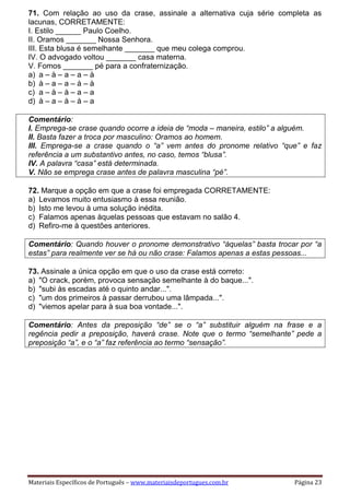 Materiais Específicos de Português – www.materiaisdeportugues.com.br Página 23
71. Com relação ao uso da crase, assinale a alternativa cuja série completa as
lacunas, CORRETAMENTE:
I. Estilo ______ Paulo Coelho.
II. Oramos _______ Nossa Senhora.
III. Esta blusa é semelhante _______ que meu colega comprou.
IV. O advogado voltou _______ casa materna.
V. Fomos _______ pé para a confraternização.
a) a – à – a – a – à
b) à – a – a – à – à
c) a – à – à – a – a
d) à – a – à – à – a
Comentário:
I. Emprega-se crase quando ocorre a ideia de “moda – maneira, estilo” a alguém.
II. Basta fazer a troca por masculino: Oramos ao homem.
III. Emprega-se a crase quando o “a” vem antes do pronome relativo “que” e faz
referência a um substantivo antes, no caso, temos “blusa”.
IV. A palavra “casa” está determinada.
V. Não se emprega crase antes de palavra masculina “pé”.
72. Marque a opção em que a crase foi empregada CORRETAMENTE:
a) Levamos muito entusiasmo à essa reunião.
b) Isto me levou à uma solução inédita.
c) Falamos apenas àquelas pessoas que estavam no salão 4.
d) Refiro-me à questões anteriores.
Comentário: Quando houver o pronome demonstrativo “àquelas” basta trocar por “a
estas” para realmente ver se há ou não crase: Falamos apenas a estas pessoas...
73. Assinale a única opção em que o uso da crase está correto:
a) "O crack, porém, provoca sensação semelhante à do baque...".
b) "subi às escadas até o quinto andar...".
c) "um dos primeiros à passar derrubou uma lâmpada...".
d) "viemos apelar para à sua boa vontade...".
Comentário: Antes da preposição “de” se o “a” substituir alguém na frase e a
regência pedir a preposição, haverá crase. Note que o termo “semelhante” pede a
preposição “a”, e o “a” faz referência ao termo “sensação”.
 