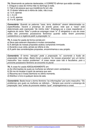 Materiais Específicos de Português – www.materiaisdeportugues.com.br Página 24
74. Observando as palavras destacadas, é CORRETO afirmar que estão corretas:
I. Cheguei a casa de minha mãe no domingo à noite.
II. Fale à tal pessoa que sua insistência foi em vão.
III. O diretor referia-se à vitória de João, não à sua.
a) I e II, apenas
b) I, II e III
c) I e III, apenas
d) II e III, apenas
Comentário: Quando as palavras “casa, terra, distância” vierem determinadas ou
especificadas, haverá a presença do acento grave; note que a “casa” está
determinada pela expressão “de minha mãe”. Empregou-se a crase respeitando a
regência do verbo “falar” e pode-se empregar crase “a”. É obrigatório o uso de crase
antes dos pronomes possessivos femininos quando estes forem pronomes
substantivos e a regência pedir a preposição “a”.
75. A crase foi usada de forma correta em:
a) Seus pais estavam dispostos à muitas concessões.
b) A atenção às nossas propostas acabou comprando inimizade.
c) Durante a sua visita, jamais se referia à nós.
d) À partir das considerações propostas, encaminhamos o seu projeto.
Comentário: O termo “atenção” pede a preposição “a”, ocorrendo a fusão de
preposição mais artigo. Basta trocar a palavra “às nossas propostas” por um termo
masculino “aos nossos problemas”. A crase nesse caso não é facultativa, pois o
pronome possessivo feminino se encontra no plural.
76. A crase foi usada ADEQUADAMENTE em:
a) As informações às quais as mulheres se referiam eram verdadeiras.
b) Só me irá receber à partir da semana que vem.
c) Recorreu-se à Vossa Senhoria no último momento.
d) Distribuí o livro à qualquer aluna da sala.
Comentário: Basta trocar o termo feminino “as informações” por outro masculino: “Os
problemas aos quais as mulheres se referiam...” Sempre que ocorrer a presença da
preposição “aos” antes do pronome relativo “qual”, empregaremos a crase.
 