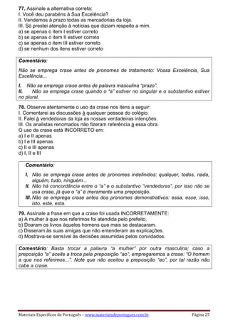 Materiais Específicos de Português – www.materiaisdeportugues.com.br Página 25
77. Assinale a alternativa correta:
I. Você deu parabéns à Sua Excelência?
II. Vendemos à prazo todas as mercadorias da loja.
III. Só prestei atenção à notícias que diziam respeito a mim.
a) se apenas o item I estiver correto
b) se apenas o item II estiver correto
c) se apenas o item III estiver correto
d) se nenhum dos itens estiver correto
Comentário:
Não se emprega crase antes de pronomes de tratamento: Vossa Excelência, Sua
Excelência...
I. Não se emprega crase antes de palavra masculina “prazo”.
II. Não se emprega crase quando o “a” estiver no singular e o substantivo estiver
no plural.
78. Observe atentamente o uso da crase nos itens a seguir:
I. Comentarei as discussões à qualquer pessoa do colégio.
II. Falei à vendedoras da loja as nossas verdadeiras intenções.
III. Os analistas renomados não fizeram referência à essa obra.
O uso da crase está INCORRETO em:
a) I e II apenas
b) I e III apenas
c) II e III apenas
d) I, II e III
Comentário:
I. Não se emprega crase antes de pronomes indefinidos: qualquer, todos, nada,
alguém, tudo, ninguém...
II. Não há concordância entre o “a” e o substantivo “vendedoras”, por isso não se
usa crase, já que o “a” é meramente uma preposição.
III. Não se emprega crase antes dos pronomes demonstrativos: essa, esse, isso,
isto, este, esta.
79. Assinale a frase em que a crase foi usada INCORRETAMENTE:
a) A mulher à que nos referimos foi atendida pelo prefeito.
b) Doaram os livros àqueles homens que mais se destacaram.
c) Disseram às suas amigas que não entenderam as explicações.
d) Mostrava-se sensível às decisões assumidas pelos convidados.
Comentário: Basta trocar a palavra “a mulher” por outra masculina; caso a
preposição “a” aceite a troca pela preposição “ao”, empregaremos a crase: “O homem
a que nos referimos...”. Note que não aceitou a preposição “ao”, por tal razão não
cabe a crase.
 