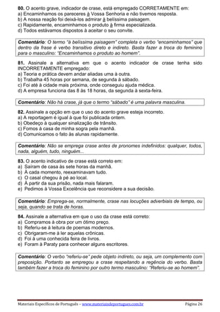 Materiais Específicos de Português – www.materiaisdeportugues.com.br Página 26
80. O acento grave, indicador de crase, está empregado CORRETAMENTE em:
a) Encaminhamos os pareceres à Vossa Senhoria e não tivemos resposta.
b) A nossa reação foi deixá-los admirar à belíssima paisagem.
c) Rapidamente, encaminhamos o produto à firma especializada.
d) Todos estávamos dispostos à aceitar o seu convite.
Comentário: O termo “à belíssima paisagem” completa o verbo “encaminhamos” que
dentro da frase é verbo transitivo direto e indireto. Basta fazer a troca do feminino
para o masculino: “Encaminhamos o produto ao homem”.
81. Assinale a alternativa em que o acento indicador de crase tenha sido
INCORRETAMENTE empregado:
a) Teoria e prática devem andar aliadas uma à outra.
b) Trabalha 45 horas por semana, de segunda à sábado.
c) Foi até à cidade mais próxima, onde conseguiu ajuda médica.
d) A empresa funciona das 8 às 18 horas, da segunda à sexta-feira.
Comentário: Não há crase, já que o termo “sábado” é uma palavra masculina.
82. Assinale a opção em que o uso do acento grave esteja incorreto.
a) A reportagem é igual à que foi publicada ontem.
b) Obedeço à qualquer sinalização de trânsito.
c) Fomos à casa de minha sogra pela manhã.
d) Comunicamos o fato às alunas rapidamente.
Comentário: Não se emprega crase antes de pronomes indefinidos: qualquer, todos,
nada, alguém, tudo, ninguém...
83. O acento indicativo de crase está correto em:
a) Saíram de casa às sete horas da manhã.
b) À cada momento, reexaminavam tudo.
c) O casal chegou à pé ao local.
d) À partir da sua prisão, nada mais falaram.
e) Pedimos à Vossa Excelência que reconsidere a sua decisão.
Comentário: Emprega-se, normalmente, crase nas locuções adverbiais de tempo, ou
seja, quando se trata de horas.
84. Assinale a alternativa em que o uso da crase está correto:
a) Compramos à obra por um ótimo preço.
b) Referiu-se à leitura de poemas modernos.
c) Obrigaram-me à ler aquelas crônicas.
d) Foi à uma conhecida feira de livros.
e) Foram à Paraty para conhecer alguns escritores.
Comentário: O verbo “referiu-se” pede objeto indireto, ou seja, um complemento com
preposição. Portanto se empregou a crase respeitando a regência do verbo. Basta
também fazer a troca do feminino por outro termo masculino: “Referiu-se ao homem”.
 