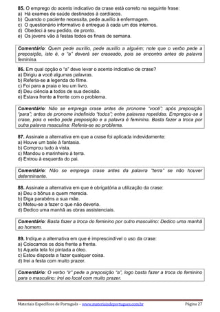 Materiais Específicos de Português – www.materiaisdeportugues.com.br Página 27
85. O emprego do acento indicativo da crase está correto na seguinte frase:
a) Há exames de saúde destinados à cardíacos.
b) Quando o paciente necessita, pede auxílio à enfermagem.
c) O questionário informativo é entregue à cada um dos internos.
d) Obedeci à seu pedido, de pronto.
e) Os jovens vão à festas todos os finais de semana.
Comentário: Quem pede auxílio, pede auxílio a alguém; note que o verbo pede a
preposição, isto é, o “a” deverá ser craseado, pois se encontra antes de palavra
feminina.
86. Em qual opção o “a” deve levar o acento indicativo de crase?
a) Dirigiu a você algumas palavras.
b) Referia-se a legenda do filme.
c) Foi para a praia e leu um livro.
d) Deu ciência a todos de sua decisão.
e) Estava frente a frente com o problema.
Comentário: Não se emprega crase antes de pronome “você”; após preposição
“para”; antes de pronome indefinido “todos”; entre palavras repetidas. Empregou-se a
crase, pois o verbo pede preposição e a palavra é feminina. Basta fazer a troca por
outra palavra masculina: Referia-se ao problema.
87. Assinale a alternativa em que a crase foi aplicada indevidamente:
a) Houve um baile à fantasia.
b) Comprou tudo à vista.
c) Mandou o marinheiro à terra.
d) Entrou à esquerda do pai.
Comentário: Não se emprega crase antes da palavra “terra” se não houver
determinante.
88. Assinale a alternativa em que é obrigatória a utilização da crase:
a) Deu o bônus a quem merecia.
b) Diga parabéns a sua mãe.
c) Meteu-se a fazer o que não deveria.
d) Dedico uma manhã as obras assistenciais.
Comentário: Basta fazer a troca do feminino por outro masculino: Dedico uma manhã
ao homem.
89. Indique a alternativa em que é imprescindível o uso da crase:
a) Colocamos os dois frente a frente.
b) Aquela tela foi pintada a óleo.
c) Estou disposta a fazer qualquer coisa.
d) Irei a festa com muito prazer.
Comentário: O verbo “ir” pede a preposição “a”, logo basta fazer a troca do feminino
para o masculino: Irei ao local com muito prazer.
 