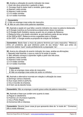 Materiais Específicos de Português – www.materiaisdeportugues.com.br Página 28
90. Analise a utilização do acento indicador de crase:
I. Você não deve preencher o gabarito à lápis.
II. Consegui fazê-lo beber todo o remédio, gota à gota.
a) Apenas I está correta
b) Apenas II está correta
c) I e II estão corretas
d) I e II estão incorretas
I. Comentário:
II. I. Não se emprega crase antes de masculino.
III. II. Não se usa crase entre palavras repetidas.
91. Assinale a opção em que falta o acento indicativo da crase na palavra destacada.
a) O Google incentiva os funcionários a desenvolver ideias inovadoras.
b) O Google Earth Solidário nasceu a partir de um projeto de Rebecca.
c) Rebecca tinha uma tarefa voluntária, a qual dedicava parte de seu tempo.
d) De 2005 a 2007, Rebecca enviou sugestões para o Google.
e) Em 2007, o Google aceitou a proposta de criação do Solidário.
Comentário: Basta fazer a troca da palavra feminina por outra masculina: “Rebecca
tinha um problema, ao qual dedicava parte de seu tempo.” Note que antes do
pronome relativo “qual” coube perfeitamente a preposição “ao”.
92. Acerca da utilização do acento indicador de crase, analise as afirmações:
I. Naquele hotel fazenda, o que eu mais fiz foi andar à cavalo.
II. Meu afilhado começou à aprender inglês a partir dos três anos.
a) Apenas I esta correta
b) Apenas II esta correta
c) I e II estão corretas
d) I e II estão incorretas
Comentário:
I. Não se emprega crase antes de masculino.
II. Não se emprega crase antes de verbo no infinitivo.
93. Assinale a alternativa incorreta em relação à utilização da crase:
a) Domingo vamos à fazenda.
b) Sua roupa cheira à perfume.
c) Vou à reunião da empresa.
d) O trem sai às dezoito horas.
Comentário: Não se emprega o acento grave antes de palavra masculina.
94. Assinale a frase que contém erro quanto à crase:
a) Paguei à cabeleireira.
b) Fizemos um churrasco à gaúcha.
c) Vou a Porto Alegre.
d) Comemos bife a milanesa.
Comentário: Deveria haver crase já que apresenta ideia de “a moda de”: “Comemos
bife à moda milanesa.”
 