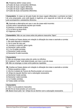 Materiais Específicos de Português – www.materiaisdeportugues.com.br Página 29
95. Podemos definir crase como:
a) Fusão de duas consoantes idênticas.
b) Fusão de duas vogais idênticas.
c) Fusão de duas vogais diferentes.
d) Fusão de duas consoantes diferentes.
Comentário: A crase se dá pela fusão de duas vogais diferentes: a primeira se trata
de uma preposição, pois está ligada à regência, já a segunda se trata de um artigo,
pois acompanha o substantivo feminino.
96. Assinale a alternativa em que o uso da crase está incorreto:
a) Esta carta é semelhante àquela que recebi.
b) Assinou o contrato à lápis.
c) Fui à feira na terça-feira.
d) Viajamos à Paris.
Comentário: Não se usa crase antes de palavra masculina “lápis”.
97. Analise as frases abaixo em relação à utilização da crase e assinale a correta:
I- Ele está disposto à trabalhar.
II- Irei à casa de meu pai.
III- Inundou a cozinha, gota à gota.
a) Somente I está correta.
b) I, II e III estão corretas.
c) Somente II está correta.
d) Somente III está incorreta.
Comentário:
I. Não se emprega crase antes de verbo no infinitivo.
II. A palavra “casa” está determinada, por isso o uso de crase.
III. Não se emprega a crase entre palavras repetidas.
98. Analise as frases abaixo em relação à utilização da crase e assinale a correta:
I- Pintava quadros a óleo.
II- Ele foi à cidade de Franco da Rocha prestar um concurso.
III- Dirigi-me àquele Senhor com a educação necessária.
a) Somente II está correta.
b) Somente I está incorreta.
c) I e II estão corretas.
d) Todas estão corretas.
Comentário:
I. “óleo” é uma palavra masculina.
II. Ele foi ao local prestar um concurso.
III. Basta trocar pelo “ao”: Dirigi-me ao Senhor com a educação necessária.
 