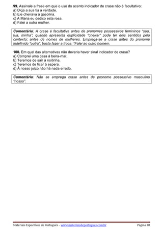 Materiais Específicos de Português – www.materiaisdeportugues.com.br Página 30
99. Assinale a frase em que o uso do acento indicador de crase não é facultativo:
a) Diga a sua tia a verdade.
b) Ele cheirava a gasolina.
c) A Maria eu dedico esta rosa.
d) Falei a outra mulher.
Comentário: A crase é facultativa antes de pronomes possessivos femininos “sua,
tua, minha”; quando apresenta duplicidade “cheirar” pode ter dois sentidos pelo
contexto; antes de nomes de mulheres. Emprega-se a crase antes do pronome
indefinido “outra”, basta fazer a troca: “Falei ao outro homem.
100. Em qual das alternativas não deveria haver sinal indicador de crase?
a) Comprei uma casa à beira-mar.
b) Teremos de sair à noitinha.
c) Teremos de ficar à espera.
d) À nosso juízo não há nada errado.
Comentário: Não se emprega crase antes de pronome possessivo masculino
“nosso”.
 