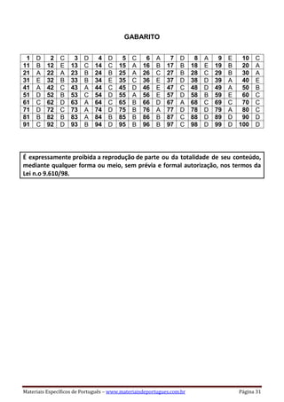 Materiais Específicos de Português – www.materiaisdeportugues.com.br Página 31
GABARITO
1 D 2 C 3 D 4 D 5 C 6 A 7 D 8 A 9 E 10 C
11 B 12 E 13 C 14 C 15 A 16 B 17 B 18 E 19 B 20 A
21 A 22 A 23 B 24 B 25 A 26 C 27 B 28 C 29 B 30 A
31 E 32 B 33 B 34 E 35 C 36 E 37 D 38 D 39 A 40 E
41 A 42 C 43 A 44 C 45 D 46 E 47 C 48 D 49 A 50 B
51 D 52 B 53 C 54 D 55 A 56 E 57 D 58 B 59 E 60 C
61 C 62 D 63 A 64 C 65 B 66 D 67 A 68 C 69 C 70 C
71 D 72 C 73 A 74 D 75 B 76 A 77 D 78 D 79 A 80 C
81 B 82 B 83 A 84 B 85 B 86 B 87 C 88 D 89 D 90 D
91 C 92 D 93 B 94 D 95 B 96 B 97 C 98 D 99 D 100 D
É expressamente proibida a reprodução de parte ou da totalidade de seu conteúdo,
mediante qualquer forma ou meio, sem prévia e formal autorização, nos termos da
Lei n.o 9.610/98.
 