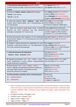 Materiais Específicos de Português – www.materiaisdeportugues.com.br Página 5
DICAS
1. Nos pronomes demonstrativos: (àquele, àquilo)
quando trocados por (ao), e (àquela) quando trocado por
(a esta).
Vou àquele bairro. (ao)
Diga àquela mulher tudo. (a esta)
 2. Nomes de cidades, estados e países (CEP), aplique:
 “Vim de” crase não há.
 “Vim da” crase há.
Vou à Bahia amanhã. (Vim da Bahia)
Viajarei à África. (Vim da África)
Vou a Petrópolis. (Vim de Petrópolis)
Chegarei a Belo Horizonte. (Vim de BH)
 3. Antes das palavras “terra - distância - casa” (DTC)
quando vierem determinadas, isto é acompanhadas de
um especificador
Vou à casa de meus pais hoje.
Vamos à terra natal este ano.
Os meninos chegaram a terra agora.
 4. Antes do pronome (qual) basta trocar a palavra
feminina por outra masculina, caso seja possível
empregar a preposição “ao”, haverá crase.
A sala à qual iremos é muito boa.
O quarto ao qual iremos é muito bom.
A mulher à qual me refiro é bonita.
O homem ao qual me refiro é bonito.
 5. Antes do pronome “que” quando o “a” for substituído
pelo pronome “aquela”. O “a” fará referencia a um termo
já citado na frase.
Sua ideia é igual à que ele tem. (aquela)
Refiro-me à que você viu. (aquela)
 6. Quando a palavra feminina for substituída por outra
masculina, e esta última aceitar “ao”. Isso ajuda saber se
há ou não a presença da preposição.
Vou à praia. (ao parque)
Diga à menina tudo. (ao homem)
Comprei a loja. (o carro) Não é possível
a troca, por isso sem crase.
 7. Antes dos pronomes de tratamento:
 “Senhora – Dona – Senhorita” (SDS)
Sou igual à Senhora.
Diga o problema à Dona Maria.
Falei tudo à Senhorita.
 8. Quando os pronomes “sua – tua – minha – nossa –
vossa” substituírem o termo anterior, desempenhado
função de pronome substantivo.
Vou a sua loja e não à minha. (loja)
Sua casa é igual à nossa. (casa)
 9. Nos pronomes “suas – tuas – minhas – nossas –
vossas”, seguidos de substantivos femininos, desde que
eles sejam objeto indireto. É facultativo se esses
pronomes estiverem no singular.
Diga às suas filhas tudo.
Obedeceu às suas ordens.
Referi-me a sua filha.
Refiro-me à sua ordem.
 10. Entre períodos, intervalos, horas, você deve gravar:
 De ... a (Crase não há.)
 Da ... à (Crase há.)
De 7h as 9h.
Das 7h às 9h.
De quinta a sexta.
Da página 1 à página 20.
 Não se emprega crase quando o termo que completa o verbo desempenha a função de objeto
direto mesmo que a palavra posterior seja feminina. Portanto, basta trocar o substantivo pelo
pronome indefinido “algo”, entretanto muito cuidado, pois alguns verbos apresentam duas
regências.
 Ele seguiu a menina. = Ele seguiu “algo”.
 Comprei a casa. = Comprei “algo”.
 Pagou a conta. = Pagou “algo”.
 Pagou à mulher. = Pagou “a”...
 