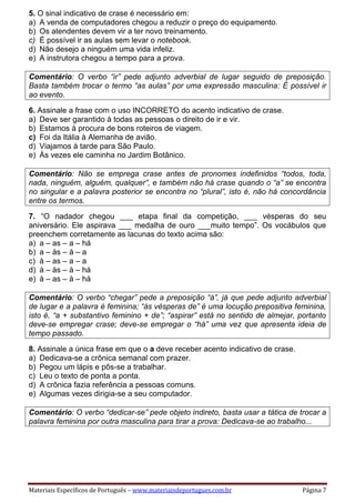 Materiais Específicos de Português – www.materiaisdeportugues.com.br Página 7
5. O sinal indicativo de crase é necessário em:
a) A venda de computadores chegou a reduzir o preço do equipamento.
b) Os atendentes devem vir a ter novo treinamento.
c) É possível ir as aulas sem levar o notebook.
d) Não desejo a ninguém uma vida infeliz.
e) A instrutora chegou a tempo para a prova.
Comentário: O verbo “ir” pede adjunto adverbial de lugar seguido de preposição.
Basta também trocar o termo “as aulas” por uma expressão masculina: É possível ir
ao evento.
6. Assinale a frase com o uso INCORRETO do acento indicativo de crase.
a) Deve ser garantido à todas as pessoas o direito de ir e vir.
b) Estamos à procura de bons roteiros de viagem.
c) Foi da Itália à Alemanha de avião.
d) Viajamos à tarde para São Paulo.
e) Às vezes ele caminha no Jardim Botânico.
Comentário: Não se emprega crase antes de pronomes indefinidos “todos, toda,
nada, ninguém, alguém, qualquer”, e também não há crase quando o “a” se encontra
no singular e a palavra posterior se encontra no “plural”, isto é, não há concordância
entre os termos.
7. “O nadador chegou ___ etapa final da competição, ___ vésperas do seu
aniversário. Ele aspirava ___ medalha de ouro ___muito tempo”. Os vocábulos que
preenchem corretamente as lacunas do texto acima são:
a) a – as – a – há
b) a – às – à – a
c) à – as – a – a
d) à – às – à – há
e) à – as – à – há
Comentário: O verbo “chegar” pede a preposição “à”, já que pede adjunto adverbial
de lugar e a palavra é feminina; “às vésperas de” é uma locução prepositiva feminina,
isto é, “a + substantivo feminino + de”; “aspirar” está no sentido de almejar, portanto
deve-se empregar crase; deve-se empregar o “há” uma vez que apresenta ideia de
tempo passado.
8. Assinale a única frase em que o a deve receber acento indicativo de crase.
a) Dedicava-se a crônica semanal com prazer.
b) Pegou um lápis e pôs-se a trabalhar.
c) Leu o texto de ponta a ponta.
d) A crônica fazia referência a pessoas comuns.
e) Algumas vezes dirigia-se a seu computador.
Comentário: O verbo “dedicar-se” pede objeto indireto, basta usar a tática de trocar a
palavra feminina por outra masculina para tirar a prova: Dedicava-se ao trabalho...
 