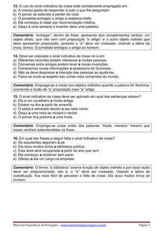 Materiais Específicos de Português – www.materiaisdeportugues.com.br Página 9
13. O uso do sinal indicativo da crase está corretamente empregado em:
a) A criança gosta de responder à tudo o que lhe perguntam.
b) O pomar se estendia à perder de vista.
c) O jornalista entregou o artigo à redatora-chefe.
d) Ele começou à nadar por recomendação médica.
e) Daqui à uma semana o inventor dará uma palestra.
Comentário: “entregar”, dentro da frase, apresenta dois complementos verbais: um
objeto direto, que não vem com preposição “o artigo” e o outro objeto indireto que
deve apresentar preposição, portanto o “a” deve ser craseado. Usando a tática da
troca, temos: O jornalista entregou o artigo ao homem.
14. Deve ser colocado o sinal indicativo de crase no a em:
a) Diferentes recordes podem interessar a muitas pessoas.
b) Conversas entre amigos podem levar a novas invenções.
c) Fornecemos novas informações a assessoria do Guinness.
d) Não se deve desprezar a intenção das pessoas ao ajudá-las.
e) Falou-se muito a respeito das unhas mais compridas do mundo.
Comentário: Emprega-se a crase nos objetos indiretos quando a palavra for feminina,
ocorrendo a fusão de “a” preposição mais “a” artigo.
15. O sinal indicativo da crase deve ser aplicado em qual das sentenças abaixo?
a) Ele é um cavalheiro a moda antiga.
b) Estarei na ilha a partir de amanhã.
c) O sabiá é admirado devido a seu belo canto.
d) Daqui a uma hora se iniciará o recital.
e) O pomar fica próximo a uma horta.
Comentário: Emprega-se crase antes das palavras “moda, maneira” mesmo que
essas venham subentendidas na frase.
16. Em qual das frases a seguir falta o sinal indicativo de crase?
a) Os estudantes seguiram a pé.
b) Ela doou muitos livros a biblioteca pública.
c) Esta área será recuperada a partir do ano que vem.
d) Ele começou a reclamar sem parar.
e) Ofereci a ela um cargo na empresa.
Comentário: O termo “a biblioteca” exerce função de objeto indireto e por essa razão
deve ser preposicionado, isto é, o “a” deve ser craseado. Usando a tática da
substituição, fica mais fácil de perceber a falta de crase: Ela doou muitos livros ao
homem.
 