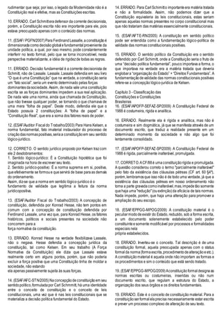 rudimentar que seja; por isso, o legado da Modernidade não é a
Constituição real e efetiva, mas as Constituições escritas.
10. ERRADO. Carl Schmitteradefensor da corrente decisionista,
porém, a Constituição escrita não era importante para ele, pois
estava preocupado apenas com o conteúdo das normas.
11. (ESAF/ PGFN/2007)Para FerdinandLassalle,aconstituiçãoé
dimensionadacomodecisãoglobalefundamentalproveniente da
unidade política, a qual, por isso mesmo, pode constantemente
interferir no texto formal, pelo que se torna inconcebível, nesta
perspectiva materializante, a idéia de rigidezde todas as regras.
11. ERRADO. Decisão fundamental é a corrente decisionista de
Schmitt, não de Lassale. Lassale. Lassale defendia em seu livro
“O que é uma Constituição” que na verdade, a constituição seria
um “fato social”, seria um evento determinado pelas forças
dominantesdasociedade. Assim, de nada vale uma constituição
escrita se as forças dominantes impedem a sua real aplicação.
De nada vale uma norma, ainda que chamada de Constituição,
que não tivesse qualquer poder, se tornando o que chamava de
uma mera “folha de papel”. Deste modo, defendia ele que o
Estado possuía 2 constituições: A “folha de papel” e a
“Constituição Real”, que era a soma dos fatores reais de poder.
12. (ESAF/Auditor Fiscaldo Trabalho/2003) Para Hans Kelsen, a
norma fundamental, fato imaterial instaurador do processo de
criaçãodasnormaspositivas,seriaa constituiçãoem seu sentido
lógico-jurídico.
12. CORRETO. O sentido jurídico proposto por Kelsen trazcom
ele 2 desdobramentos:
1. Sentido lógico-jurídico: É a Constituição hipotética que foi
imaginada na hora de escrever seu texto.
2. Sentido jurídico-positivo: É a norma suprema em si, positiva,
queefetivamente se formoue queservirá de base paraas demais
do ordenamento.
Assim, diz-se que a norma em sentido lógico-jurídico é o
fundamento de validade que legitima a feitura da norma
jurídicopositiva.
13. (ESAF/Auditor Fiscal do Trabalho/2003) A concepção de
constituição, defendida por Konrad Hesse, não tem pontos em
comum com a concepção de constituição defendida por
Ferdinand Lassale, uma vez que, para Konrad Hesse, os fatores
históricos, políticos e sociais presentes na sociedade não
concorrem para a
força normativa da constituição.
13. ERRADO. Konrad Hesse na verdade flexibilizava Lassale,
não o negava. Hesse defendia a concepção jurídica da
constituição, tal como Kelsen. Em seu trabalho (A Força
Normativa da Constituição) ele dizia que Lassale estava
realmente certo em alguns pontos, porém, que não poderia
excluir a força positiva que uma Constituição tinha de moldar a
sociedade, não estando
ela apenas passivamente sujeita às suas forças.
14. (ESAF/AFC-STN/2005)Naconcepçãodeconstituiçãoem seu
sentidopolítico,formuladapor Carl Schmmitt, há uma identidade
entre o conceito de constituição e o conceito de leis
constitucionais, uma vez que é nas leis constitucionais que se
materializa a decisão política fundamental do Estado.
14. ERRADO. Para CarlSchimitto importanteera matéria tratada
e não a formalidade. Assim, não podemos dizer que a
Constituição equivaleria às leis constitucionais, estas seriam
apenas aquelas normas presentes no corpo constitucional mas
que não tratariam das matérias essencialmente constitucionais.
15. (ESAF/AFTE-RN/2005) A constituição em sentido político
pode ser entendida como a fundamentação lógico-política de
validade das normas constitucionais positivas.
15. ERRADO. O sentido político da Constituição era o sentido
defendido por Carl Schimitt, onde a Constituição seria o fruto de
uma “decisão política fundamental”, pouco importava a forma, o
que importava na verdade era a matéria tratada que deveria
englobara “organização do Estado” + “Direitos Fundamentais”. A
fundamentaçãodevalidade das normas constitucionais positivas
refere-se a concepção lógico-jurídica de Kelsen.
Capítulo 3 - Classificação das
Constituições e Constituições
Brasileiras
16. (ESAF/APOFP-SEFAZ-SP/2009) A Constituição Federal de
1988 é costumeira, rígida e analítica.
16. ERRADO. Realmente ela é rígida e analítica, mas não é
costumeira e sim dogmática, já que se manifesta através de um
documento escrito, que traduz a realidade presente em um
determinado momento da sociedade e não algo que foi
lentamente consolidado.
17. (ESAF/APOFP-SEFAZ-SP/2009) A Constituição Federal de
1988 é rígida, parcialmente inalterável, promulgada.
17. CORRETO.ACF/88é umaconstituiçãorígida e promulgada.
A questão considerou correto o termo "parcialmente inalterável"
pelo fato da existência das cláusulas pétreas (CF art. 60 §4º),
porém,lembramosque isso não é de todo uma verdade, já que a
existência das cláusulas pétreas em nosso ordenamento não
torna a parte gravadacomoinalterável,mas,impedetão somente
quehaja uma"redução"(ouextinção)da eficácia de tais normas.
Nada impede, porém, que haja uma alteração para promover a
ampliação do seu escopo.
18. (ESAF/EPPGG-MPOG/2009) A constituição material é o
peculiarmododeexistir do Estado, reduzido, sob a forma escrita,
a um documento solenemente estabelecido pelo poder
constituintee somente modificável por processos e formalidades
especiais nela
própria estabelecidos.
18. ERRADO. Inverteu-se o conceito. Tal descrição é de uma
constituição formal, aquela preocupada apenas com o status
formalda norma(formaescrita,procedimentodealteraçãoeetc.).
A constituiçãomaterial é aquela onde não importam as formas e
os procedimentos e sim o conteúdo que está sendo tratado.
19. (ESAF/EPPGG-MPOG/2009)Aconstituiçãoformaldesignaas
normas escritas ou costumeiras, inseridas ou não num
documento escrito, que regulam a estrutura do Estado, a
organização dos seus órgãos e os direitos fundamentais.
19. ERRADO. Este é o conceito de constituição material. Para a
constituiçãoserformalelaprecisa necessariamente estar escrita
e prever um processo complexo de alteração de seu texto.
 